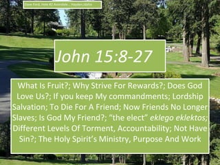John 15:8-27
What Is Fruit?; Why Strive For Rewards?; Does God
Love Us?; If you keep My commandments; Lordship
Salvation; To Die For A Friend; Now Friends No Longer
Slaves; Is God My Friend?; “the elect” eklego eklektos;
Different Levels Of Torment, Accountability; Not Have
Sin?; The Holy Spirit’s Ministry, Purpose And Work
1
Dave Ford, Hole #2 Avondale... Hayden,Idaho
 