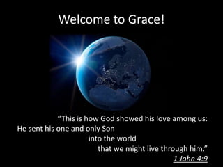 Welcome to Grace!




            “This is how God showed his love among us:
He sent his one and only Son
                      into the world
                         that we might live through him.”
                                                1 John 4:9
 