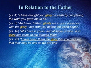 In Relation to the Father(vs. 4) "I have brought you glory on earth by completing the work you gave me to do.” (vs. 5) “And now, Father, glorify me in your presence with the glory I had with you before the world began.”(vs. 10) “All I have is yours, and all have is mine. And glory has come to me through them.”(vs. 22) “I have given them the glory that you gave me, that they may be one as we are one”