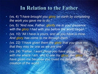 In Relation to the Father(vs. 4) "I have brought you glory on earth by completing the work you gave me to do.” (vs. 5) “And now, Father, glorify me in your presence with the glory I had with you before the world began.”(vs. 10) “All I have is yours, and all you have is mine. And glory has come to me through them.”(vs. 22) “I have given them the glory that you gave me, that they may be one as we are one”(vs. 24) “Father, I want those you have given me to be with me where I am, and to see my glory, the glory you have given me because you loved me before the creation of the world.”