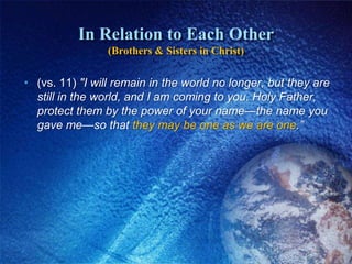 In Relation to Each Other(Brothers & Sisters in Christ)(vs. 11) "I will remain in the world no longer, but they are still in the world, and I am coming to you. Holy Father, protect them by the power of your name—the name you gave me—so that they may be one as we are one.”