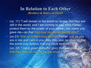 In Relation to Each Other(Brothers & Sisters in Christ)(vs. 11) "I will remain in the world no longer, but they are still in the world, and I am coming to you. Holy Father, protect them by the power of your name—the name you gave me—so that they may be one as we are one.”(vs 21) “that all of them may be one, Father, just as you are in me and I am in you. May they also be in us so that the world may believe that you have sent me.” (vs. 22) “I have given them the glory that you gave me, that they may be one as we are one:”