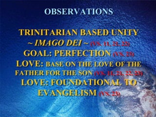 ObservationsTrinitarian based UNITY~ Imago Dei ~ (vs. 11, 21, 22)GOAL: Perfection (vs. 23)Love: Base on the love of the father for the son (vs. 11, 21, 22, 23)Love: Foundational to Evangelism (vs. 23)