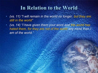 In Relation to the World(vs. 11) "I will remain in the world no longer, but they are still in the world”(vs. 14) “I have given them your word and the world has hated them, for they are not of the world any more than I am of the world.” 