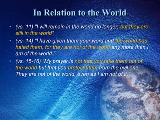 In Relation to the World(vs. 11) "I will remain in the world no longer, but they are still in the world”(vs. 14) “I have given them your word and the world has hated them, for they are not of the world any more than I am of the world.” (vs. 15-16) “My prayer is not that you take them out of the world but that you protect them from the evil one. They are not of the world, even as I am not of it.”
