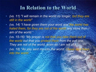 In Relation to the World(vs. 11) "I will remain in the world no longer, but they are still in the world”(vs. 14) “I have given them your word and the world has hated them, for they are not of the world any more than I am of the world.” (vs. 15-16) “My prayer is not that you take them out of the world but that you protect them from the evil one. They are not of the world, even as I am not of it.”(vs. 18) “As you sent me into the world, I have sent them into the world.”