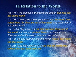 In Relation to the World(vs. 11) "I will remain in the world no longer, but they are still in the world”(vs. 14) “I have given them your word and the world has hated them, for they are not of the world any more than I am of the world.” (vs. 15-16) “My prayer is not that you take them out of the world but that you protect them from the evil one. They are not of the world, even as I am not of it.”(vs. 18) “As you sent me into the world, I have sent them into the world.”(vs. 22) “May they also be in us so that the world may believe that you have sent me.”