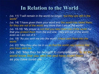 In Relation to the World(vs. 11) "I will remain in the world no longer, but they are still in the world”(vs. 14) “I have given them your word and the world has hated them, for they are not of the world any more than I am of the world.” (vs. 15-16) “My prayer is not that you take them out of the world but that you protect them from the evil one. They are not of the world, even as I am not of it.”(vs. 18) “As you sent me into the world, I have sent them into the world.”(vs. 22) “May they also be in us so that the world may believe that you have sent me.”(vs. 24) “May they be brought to complete unity to let the world know that you sent me and have loved them even as you have loved me.”