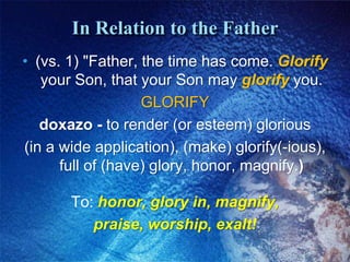 In Relation to the Father(vs. 1) "Father, the time has come. Glorify your Son, that your Son may glorify you.GLORIFYdoxazo - to render (or esteem) glorious (in a wide application), (make) glorify(-ious), full of (have) glory, honor, magnify.) To: honor, glory in, magnify, praise, worship, exalt!