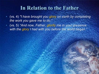 In Relation to the Father(vs. 4) "I have brought you glory on earth by completing the work you gave me to do.” (vs. 5) “And now, Father, glorify me in your presence with the glory I had with you before the world began.”