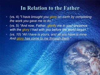 In Relation to the Father(vs. 4) "I have brought you glory on earth by completing the work you gave me to do.” (vs. 5) “And now, Father, glorify me in your presence with the glory I had with you before the world began.”(vs. 10) “All I have is yours, and all you have is mine. And glory has come to me through them.”