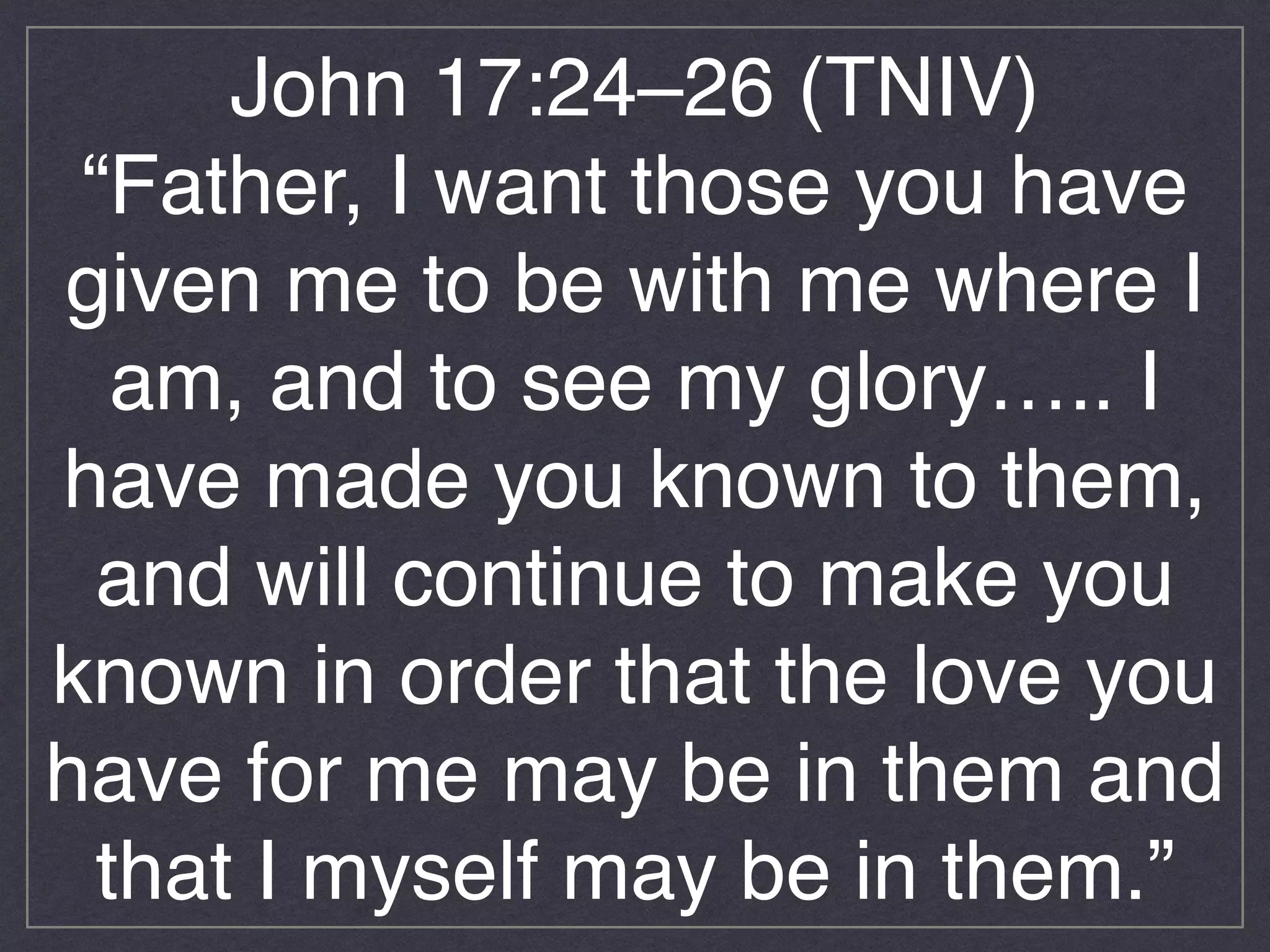 John 17:24–26 (TNIV)!
“Father, I want those you have
given me to be with me where I
am, and to see my glory….. I
have made you known to them,
and will continue to make you
known in order that the love you
have for me may be in them and
that I myself may be in them.”