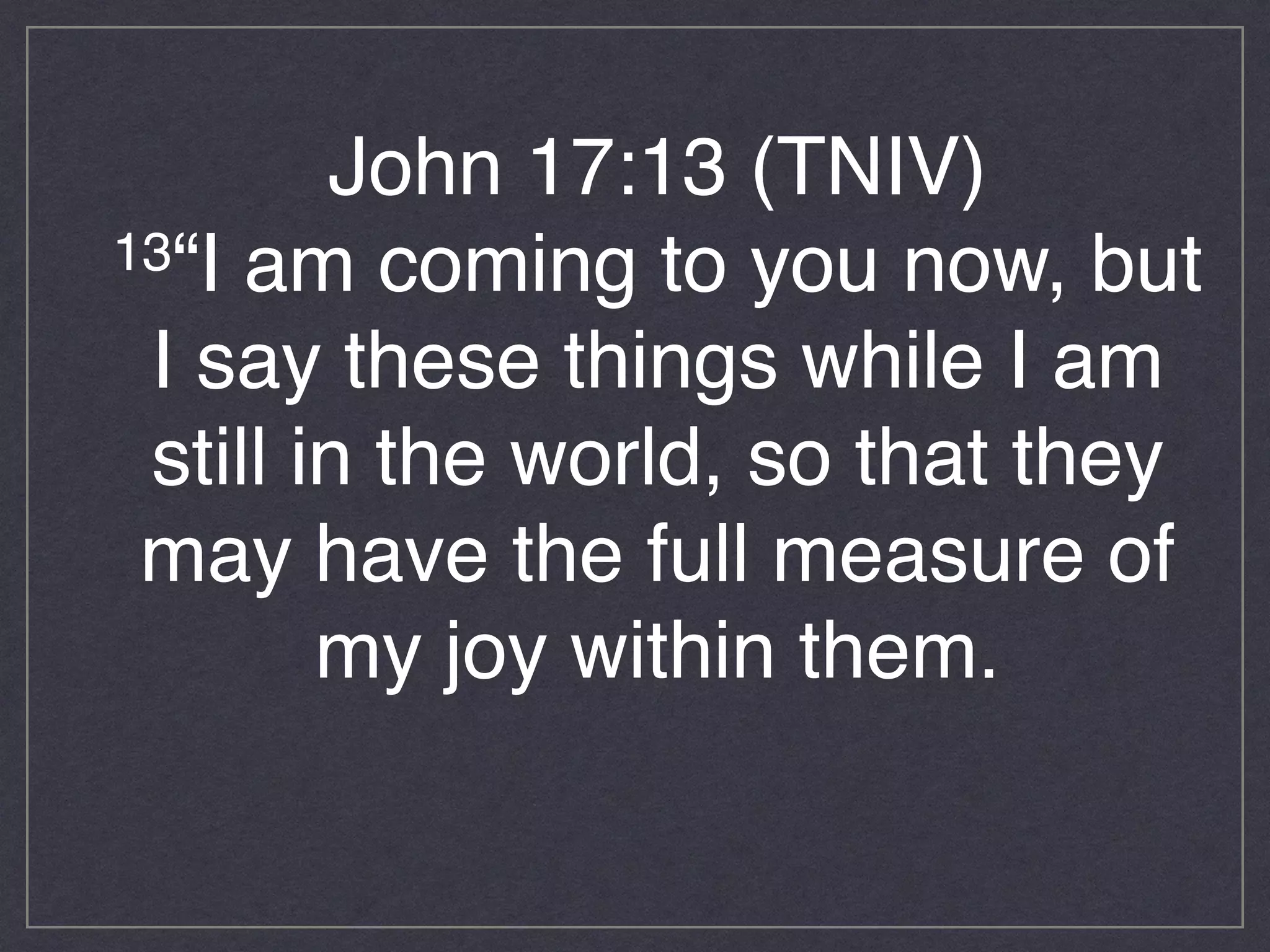 John 17:13 (TNIV)!
13“I am coming to you now, but
I say these things while I am
still in the world, so that they
may have the full measure of
my joy within them.!