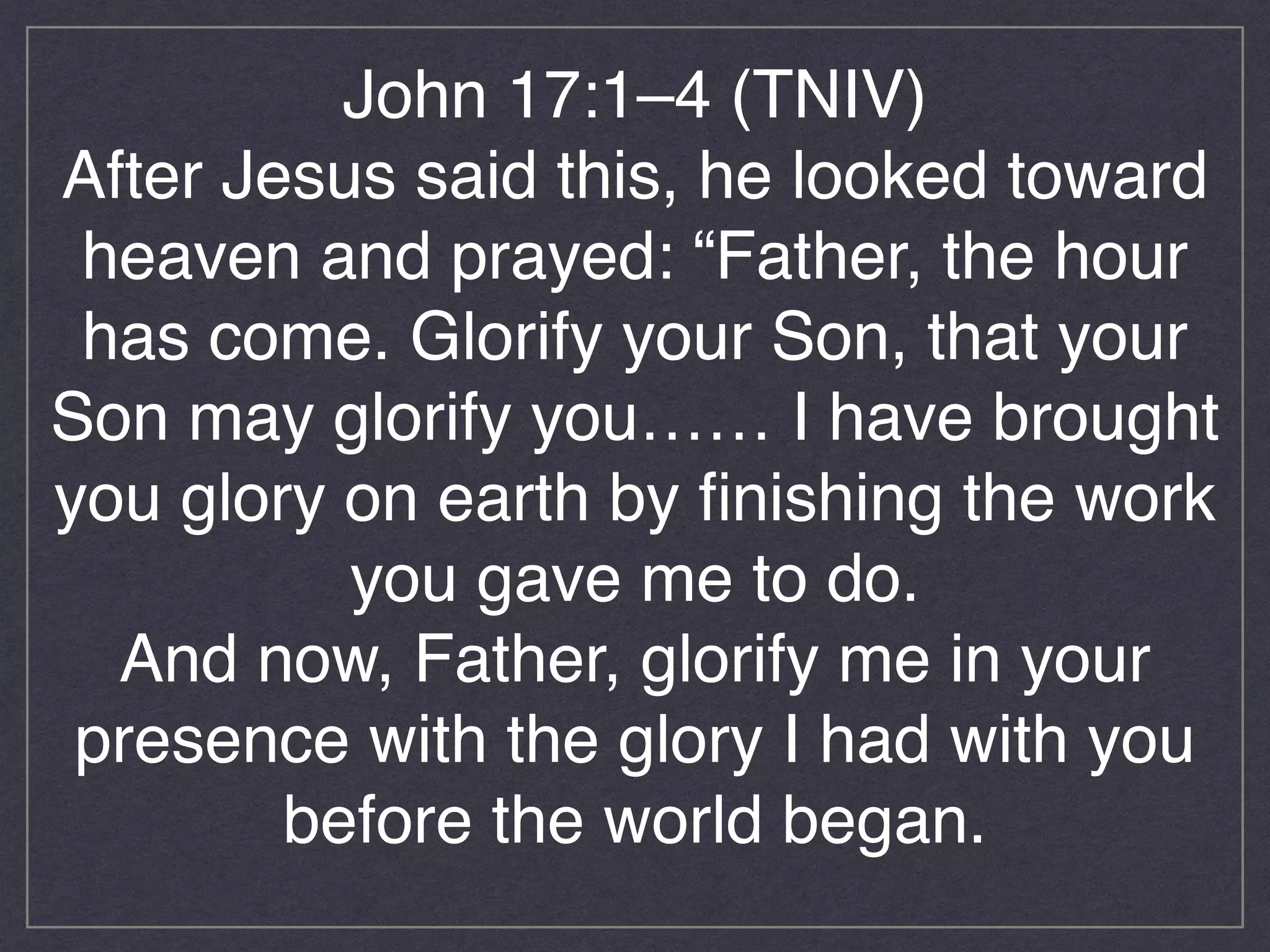 John 17:1–4 (TNIV)!
After Jesus said this, he looked toward
heaven and prayed: “Father, the hour
has come. Glorify your Son, that your
Son may glorify you…… I have brought
you glory on earth by finishing the work
you gave me to do. !
And now, Father, glorify me in your
presence with the glory I had with you
before the world began.!
!