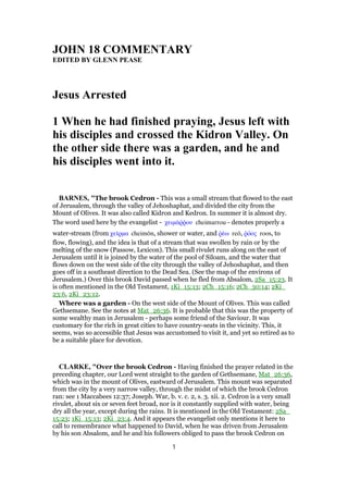JOHN 18 COMMENTARY
EDITED BY GLENN PEASE
Jesus Arrested
1 When he had finished praying, Jesus left with
his disciples and crossed the Kidron Valley. On
the other side there was a garden, and he and
his disciples went into it.
BARNES, "The brook Cedron - This was a small stream that flowed to the east
of Jerusalem, through the valley of Jehoshaphat, and divided the city from the
Mount of Olives. It was also called Kidron and Kedron. In summer it is almost dry.
The word used here by the evangelist - χειµάሜምου cheimarrou - denotes properly a
water-stream (from χεሏρµα cheimōn, shower or water, and ምέω reō, ምόος roos, to
flow, flowing), and the idea is that of a stream that was swollen by rain or by the
melting of the snow (Passow, Lexicon). This small rivulet runs along on the east of
Jerusalem until it is joined by the water of the pool of Siloam, and the water that
flows down on the west side of the city through the valley of Jehoshaphat, and then
goes off in a southeast direction to the Dead Sea. (See the map of the environs of
Jerusalem.) Over this brook David passed when he fled from Absalom, 2Sa_15:23. It
is often mentioned in the Old Testament, 1Ki_15:13; 2Ch_15:16; 2Ch_30:14; 2Ki_
23:6, 2Ki_23:12.
Where was a garden - On the west side of the Mount of Olives. This was called
Gethsemane. See the notes at Mat_26:36. It is probable that this was the property of
some wealthy man in Jerusalem - perhaps some friend of the Saviour. It was
customary for the rich in great cities to have country-seats in the vicinity. This, it
seems, was so accessible that Jesus was accustomed to visit it, and yet so retired as to
be a suitable place for devotion.
CLARKE, "Over the brook Cedron - Having finished the prayer related in the
preceding chapter, our Lord went straight to the garden of Gethsemane, Mat_26:36,
which was in the mount of Olives, eastward of Jerusalem. This mount was separated
from the city by a very narrow valley, through the midst of which the brook Cedron
ran: see 1 Maccabees 12:37; Joseph. War, b. v. c. 2, s. 3. xii. 2. Cedron is a very small
rivulet, about six or seven feet broad, nor is it constantly supplied with water, being
dry all the year, except during the rains. It is mentioned in the Old Testament: 2Sa_
15:23; 1Ki_15:13; 2Ki_23:4. And it appears the evangelist only mentions it here to
call to remembrance what happened to David, when he was driven from Jerusalem
by his son Absalom, and he and his followers obliged to pass the brook Cedron on
1
 