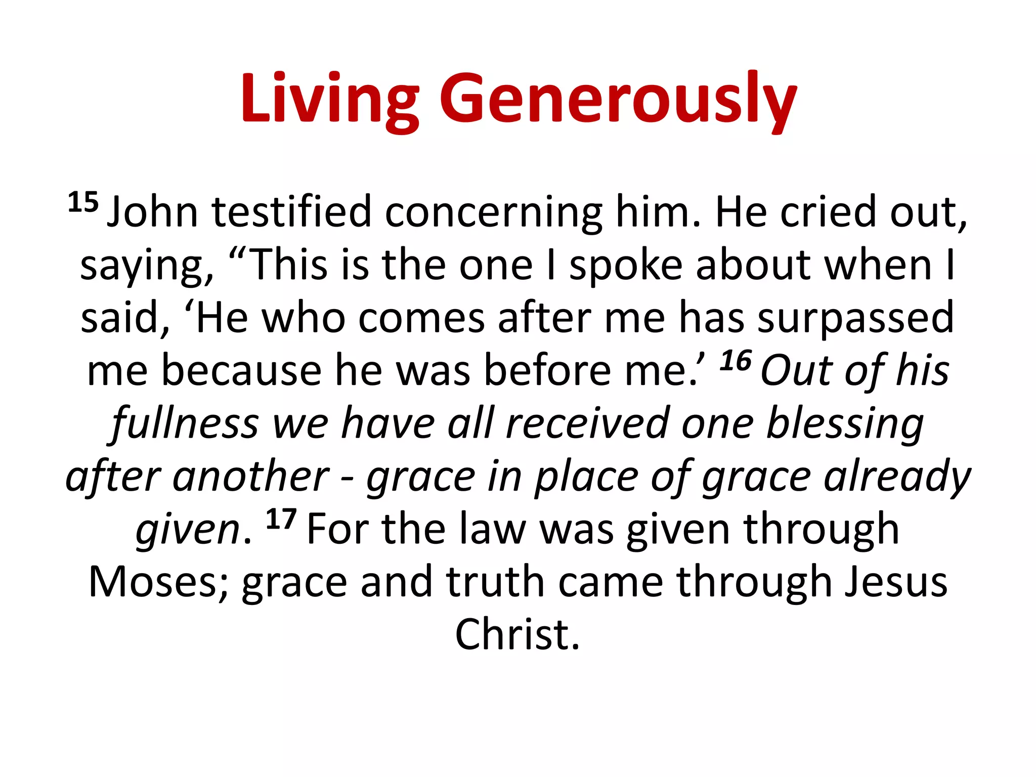 Living Generously
15 John testified concerning him. He cried out,
saying, “This is the one I spoke about when I
said, ‘He who comes after me has surpassed
me because he was before me.’ 16 Out of his
fullness we have all received one blessing
after another - grace in place of grace already
given. 17 For the law was given through
Moses; grace and truth came through Jesus
Christ.