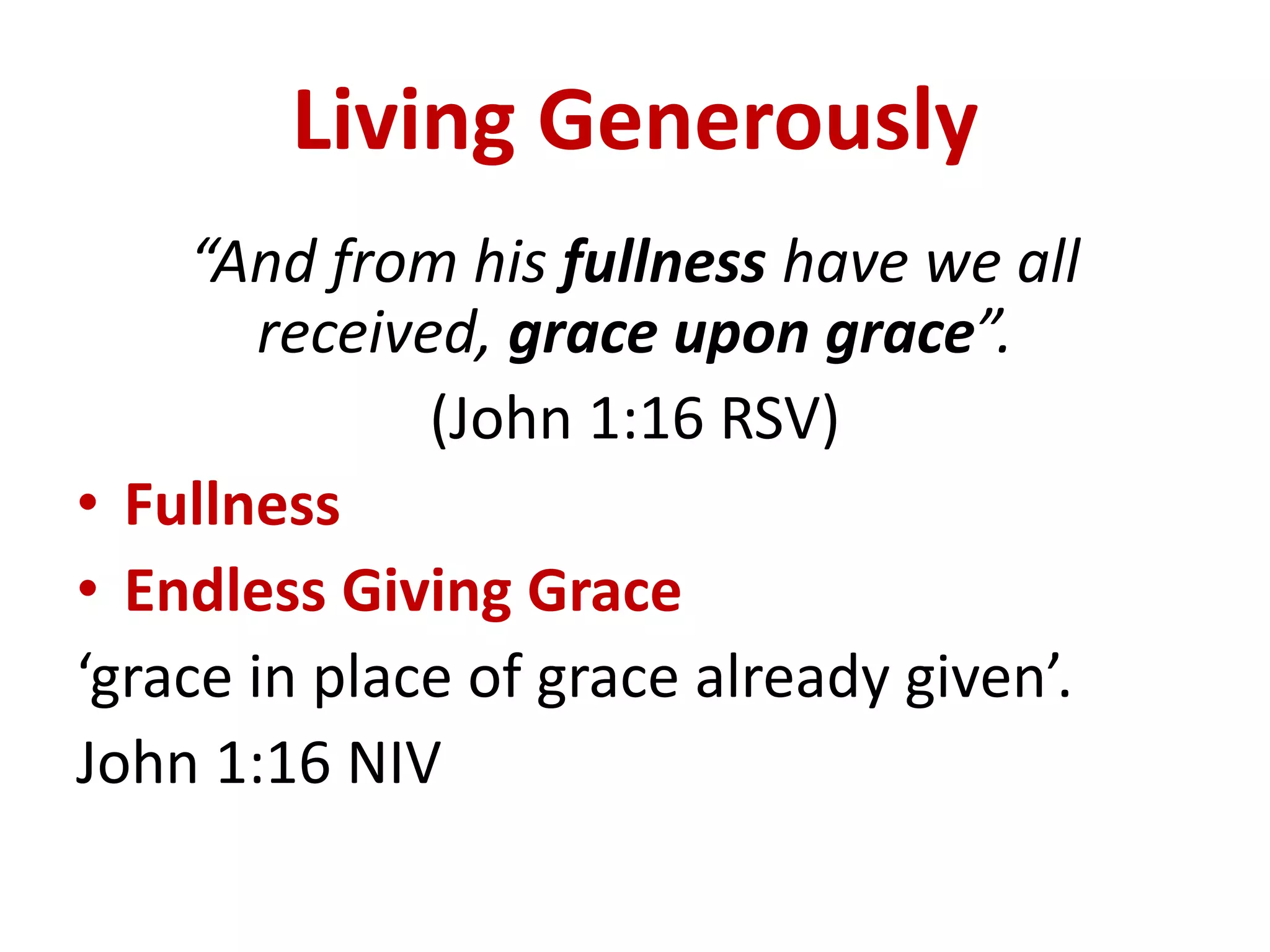 Living Generously
“And from his fullness have we all
received, grace upon grace”.
(John 1:16 RSV)
• Fullness
• Endless Giving Grace
‘grace in place of grace already given’.
John 1:16 NIV