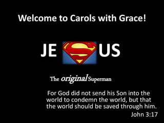 Welcome to Carols with Grace!
For God did not send his Son into the
world to condemn the world, but that
the world should be saved through him.
John 3:17
JE US
The originalSuperman
 