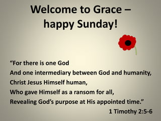 Welcome to Grace – 
happy Sunday! 
“For there is one God 
And one intermediary between God and humanity, 
Christ Jesus Himself human, 
Who gave Himself as a ransom for all, 
Revealing God’s purpose at His appointed time.” 
1 Timothy 2:5-6 
 