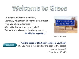 “As for you, Bethlehem Ephrathah, 
Seemingly insignificant among the clans of Judah – 
From you a King will emerge 
Who will rule over Israel on my behalf, 
One Whose origins are in the distant past … 
He will give us peace …” 
Micah 5:1 & 5 
“Let the peace of Christ be in control in your heart 
(for you were in fact called as one body to this peace), 
and be thankful.” 
Colossians 3:15 NET 
 