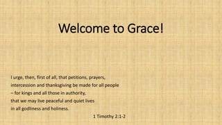 Welcome to Grace!
I urge, then, first of all, that petitions, prayers,
intercession and thanksgiving be made for all people
– for kings and all those in authority,
that we may live peaceful and quiet lives
in all godliness and holiness.
1 Timothy 2:1-2
 