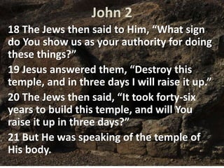 John 2
18 The Jews then said to Him, “What sign
do You show us as your authority for doing
these things?”
19 Jesus answered them, “Destroy this
temple, and in three days I will raise it up.”
20 The Jews then said, “It took forty-six
years to build this temple, and will You
raise it up in three days?”
21 But He was speaking of the temple of
His body.
 
