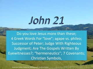 John 21
Do you love Jesus more than these;
4 Greek Words For “love”; agape vs. phileo;
Successor of Peter; Judge With Righteous
Judgment; Are The Gospels Written By
Eyewitnesses?; “hermeneutics”; 7 Covenants;
Christian Symbols,
Anderson Valley, California, looking south, by Gina Pardini
 