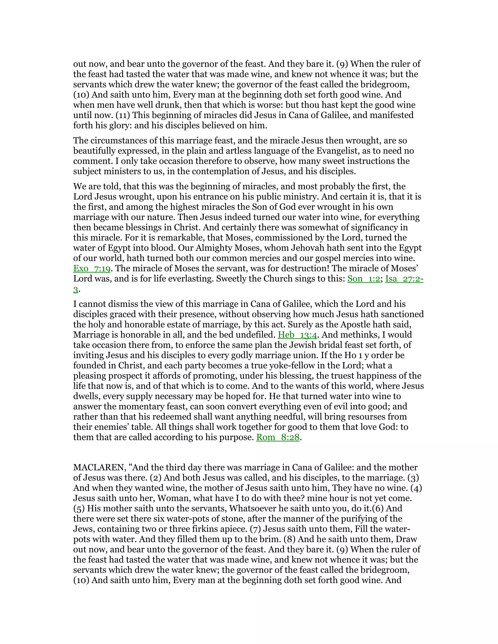 out now, and bear unto the governor of the feast. And they bare it. (9) When the ruler of
the feast had tasted the water that was made wine, and knew not whence it was; but the
servants which drew the water knew; the governor of the feast called the bridegroom,
(10) And saith unto him, Every man at the beginning doth set forth good wine. And
when men have well drunk, then that which is worse: but thou hast kept the good wine
until now. (11) This beginning of miracles did Jesus in Cana of Galilee, and manifested
forth his glory: and his disciples believed on him.
The circumstances of this marriage feast, and the miracle Jesus then wrought, are so
beautifully expressed, in the plain and artless language of the Evangelist, as to need no
comment. I only take occasion therefore to observe, how many sweet instructions the
subject ministers to us, in the contemplation of Jesus, and his disciples.
We are told, that this was the beginning of miracles, and most probably the first, the
Lord Jesus wrought, upon his entrance on his public ministry. And certain it is, that it is
the first, and among the highest miracles the Son of God ever wrought in his own
marriage with our nature. Then Jesus indeed turned our water into wine, for everything
then became blessings in Christ. And certainly there was somewhat of significancy in
this miracle. For it is remarkable, that Moses, commissioned by the Lord, turned the
water of Egypt into blood. Our Almighty Moses, whom Jehovah hath sent into the Egypt
of our world, hath turned both our common mercies and our gospel mercies into wine.
Exo_7:19. The miracle of Moses the servant, was for destruction! The miracle of Moses’
Lord was, and is for life everlasting. Sweetly the Church sings to this: Son_1:2; Isa_27:2-
3.
I cannot dismiss the view of this marriage in Cana of Galilee, which the Lord and his
disciples graced with their presence, without observing how much Jesus hath sanctioned
the holy and honorable estate of marriage, by this act. Surely as the Apostle hath said,
Marriage is honorable in all, and the bed undefiled. Heb_13:4. And methinks, I would
take occasion there from, to enforce the same plan the Jewish bridal feast set forth, of
inviting Jesus and his disciples to every godly marriage union. If the Ho 1 y order be
founded in Christ, and each party becomes a true yoke-fellow in the Lord; what a
pleasing prospect it affords of promoting, under his blessing, the truest happiness of the
life that now is, and of that which is to come. And to the wants of this world, where Jesus
dwells, every supply necessary may be hoped for. He that turned water into wine to
answer the momentary feast, can soon convert everything even of evil into good; and
rather than that his redeemed shall want anything needful, will bring resourses from
their enemies’ table. All things shall work together for good to them that love God: to
them that are called according to his purpose. Rom_8:28.
MACLAREN, "And the third day there was marriage in Cana of Galilee: and the mother
of Jesus was there. (2) And both Jesus was called, and his disciples, to the marriage. (3)
And when they wanted wine, the mother of Jesus saith unto him, They have no wine. (4)
Jesus saith unto her, Woman, what have I to do with thee? mine hour is not yet come.
(5) His mother saith unto the servants, Whatsoever he saith unto you, do it.(6) And
there were set there six water-pots of stone, after the manner of the purifying of the
Jews, containing two or three firkins apiece. (7) Jesus saith unto them, Fill the water-
pots with water. And they filled them up to the brim. (8) And he saith unto them, Draw
out now, and bear unto the governor of the feast. And they bare it. (9) When the ruler of
the feast had tasted the water that was made wine, and knew not whence it was; but the
servants which drew the water knew; the governor of the feast called the bridegroom,
(10) And saith unto him, Every man at the beginning doth set forth good wine. And
 