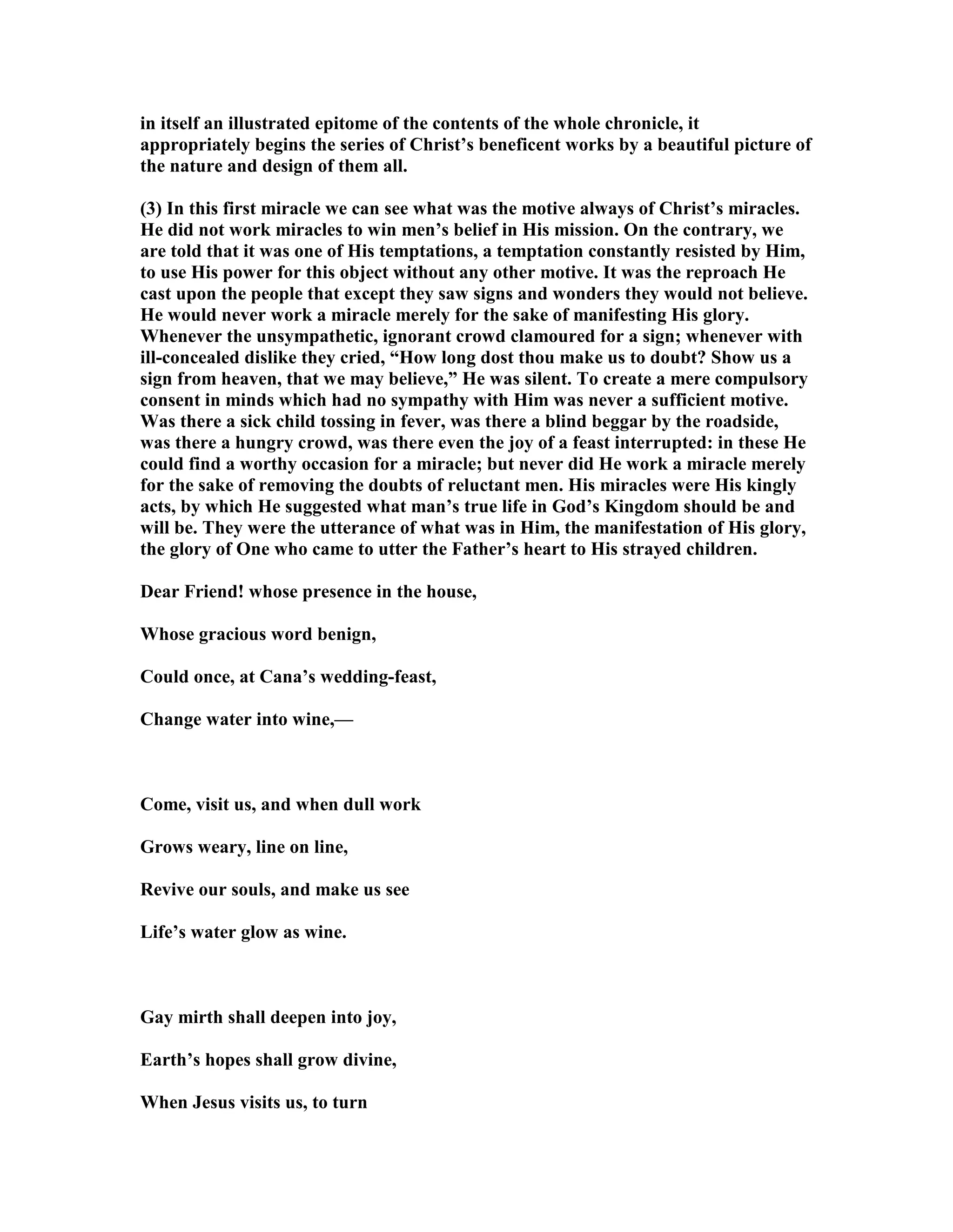in itself an illustrated epitome of the contents of the whole chronicle, it
appropriately begins the series of Christ’s beneficent works by a beautiful picture of
the nature and design of them all.
(3) In this first miracle we can see what was the motive always of Christ’s miracles.
He did not work miracles to win men’s belief in His mission. On the contrary, we
are told that it was one of His temptations, a temptation constantly resisted by Him,
to use His power for this object without any other motive. It was the reproach He
cast upon the people that except they saw signs and wonders they would not believe.
He would never work a miracle merely for the sake of manifesting His glory.
Whenever the unsympathetic, ignorant crowd clamoured for a sign; whenever with
ill-concealed dislike they cried, “How long dost thou make us to doubt? Show us a
sign from heaven, that we may believe,” He was silent. To create a mere compulsory
consent in minds which had no sympathy with Him was never a sufficient motive.
Was there a sick child tossing in fever, was there a blind beggar by the roadside,
was there a hungry crowd, was there even the joy of a feast interrupted: in these He
could find a worthy occasion for a miracle; but never did He work a miracle merely
for the sake of removing the doubts of reluctant men. His miracles were His kingly
acts, by which He suggested what man’s true life in God’s Kingdom should be and
will be. They were the utterance of what was in Him, the manifestation of His glory,
the glory of One who came to utter the Father’s heart to His strayed children.
Dear Friend! whose presence in the house,
Whose gracious word benign,
Could once, at Cana’s wedding-feast,
Change water into wine,—
Come, visit us, and when dull work
Grows weary, line on line,
Revive our souls, and make us see
Life’s water glow as wine.
Gay mirth shall deepen into joy,
Earth’s hopes shall grow divine,
When Jesus visits us, to turn
 