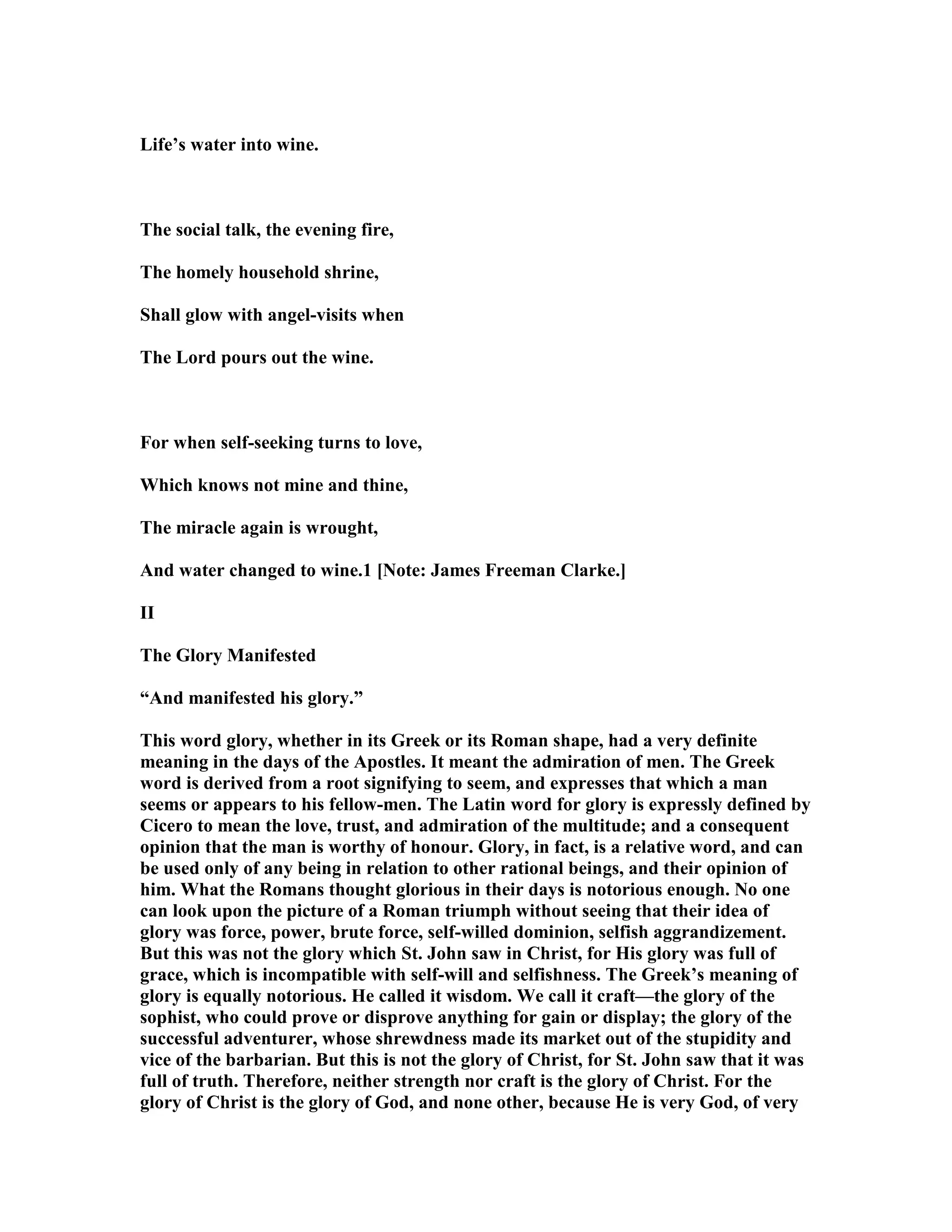 Life’s water into wine.
The social talk, the evening fire,
The homely household shrine,
Shall glow with angel-visits when
The Lord pours out the wine.
For when self-seeking turns to love,
Which knows not mine and thine,
The miracle again is wrought,
And water changed to wine.1 [ ote: James Freeman Clarke.]
II
The Glory Manifested
“And manifested his glory.”
This word glory, whether in its Greek or its Roman shape, had a very definite
meaning in the days of the Apostles. It meant the admiration of men. The Greek
word is derived from a root signifying to seem, and expresses that which a man
seems or appears to his fellow-men. The Latin word for glory is expressly defined by
Cicero to mean the love, trust, and admiration of the multitude; and a consequent
opinion that the man is worthy of honour. Glory, in fact, is a relative word, and can
be used only of any being in relation to other rational beings, and their opinion of
him. What the Romans thought glorious in their days is notorious enough. o one
can look upon the picture of a Roman triumph without seeing that their idea of
glory was force, power, brute force, self-willed dominion, selfish aggrandizement.
But this was not the glory which St. John saw in Christ, for His glory was full of
grace, which is incompatible with self-will and selfishness. The Greek’s meaning of
glory is equally notorious. He called it wisdom. We call it craft—the glory of the
sophist, who could prove or disprove anything for gain or display; the glory of the
successful adventurer, whose shrewdness made its market out of the stupidity and
vice of the barbarian. But this is not the glory of Christ, for St. John saw that it was
full of truth. Therefore, neither strength nor craft is the glory of Christ. For the
glory of Christ is the glory of God, and none other, because He is very God, of very
 