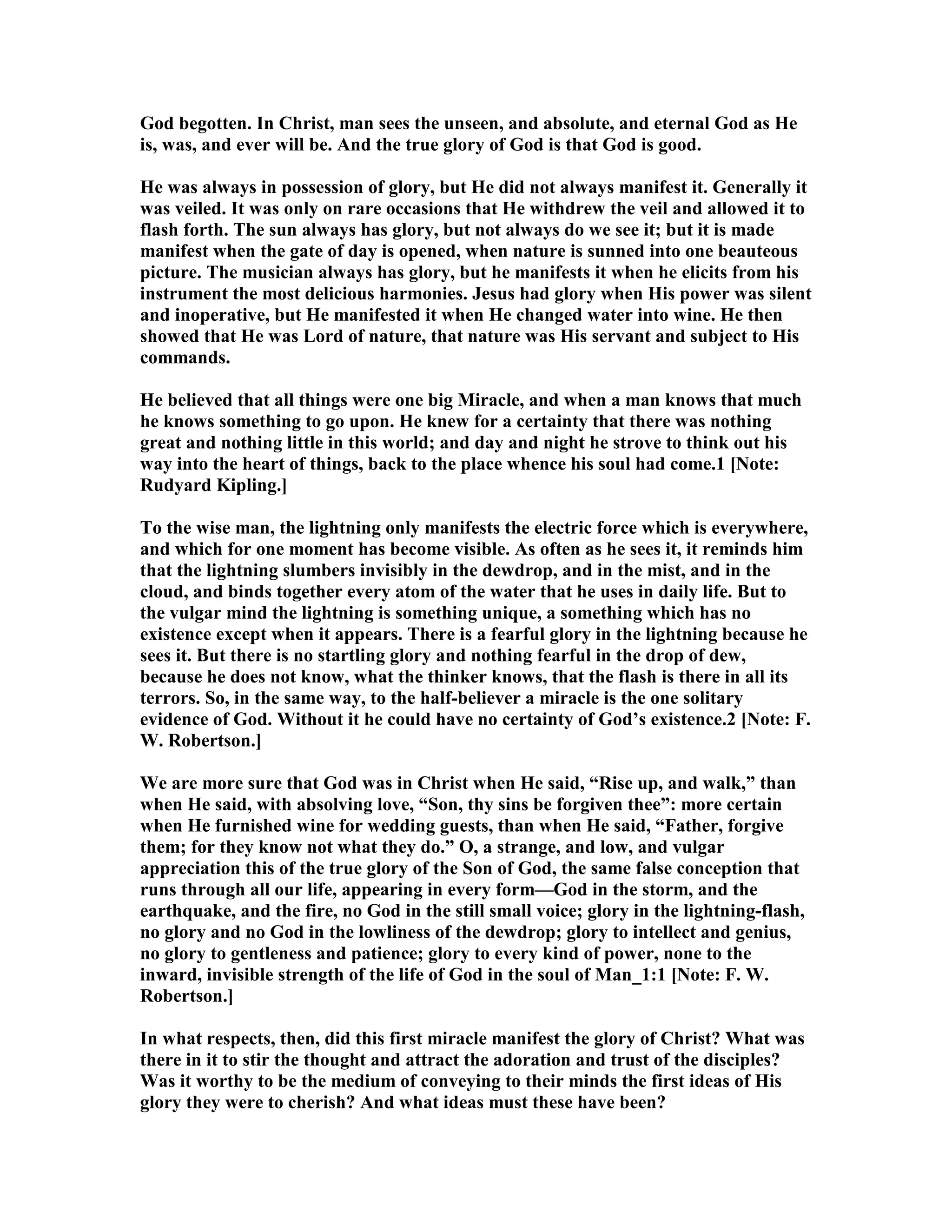 God begotten. In Christ, man sees the unseen, and absolute, and eternal God as He
is, was, and ever will be. And the true glory of God is that God is good.
He was always in possession of glory, but He did not always manifest it. Generally it
was veiled. It was only on rare occasions that He withdrew the veil and allowed it to
flash forth. The sun always has glory, but not always do we see it; but it is made
manifest when the gate of day is opened, when nature is sunned into one beauteous
picture. The musician always has glory, but he manifests it when he elicits from his
instrument the most delicious harmonies. Jesus had glory when His power was silent
and inoperative, but He manifested it when He changed water into wine. He then
showed that He was Lord of nature, that nature was His servant and subject to His
commands.
He believed that all things were one big Miracle, and when a man knows that much
he knows something to go upon. He knew for a certainty that there was nothing
great and nothing little in this world; and day and night he strove to think out his
way into the heart of things, back to the place whence his soul had come.1 [ ote:
Rudyard Kipling.]
To the wise man, the lightning only manifests the electric force which is everywhere,
and which for one moment has become visible. As often as he sees it, it reminds him
that the lightning slumbers invisibly in the dewdrop, and in the mist, and in the
cloud, and binds together every atom of the water that he uses in daily life. But to
the vulgar mind the lightning is something unique, a something which has no
existence except when it appears. There is a fearful glory in the lightning because he
sees it. But there is no startling glory and nothing fearful in the drop of dew,
because he does not know, what the thinker knows, that the flash is there in all its
terrors. So, in the same way, to the half-believer a miracle is the one solitary
evidence of God. Without it he could have no certainty of God’s existence.2 [ ote: F.
W. Robertson.]
We are more sure that God was in Christ when He said, “Rise up, and walk,” than
when He said, with absolving love, “Son, thy sins be forgiven thee”: more certain
when He furnished wine for wedding guests, than when He said, “Father, forgive
them; for they know not what they do.” O, a strange, and low, and vulgar
appreciation this of the true glory of the Son of God, the same false conception that
runs through all our life, appearing in every form—God in the storm, and the
earthquake, and the fire, no God in the still small voice; glory in the lightning-flash,
no glory and no God in the lowliness of the dewdrop; glory to intellect and genius,
no glory to gentleness and patience; glory to every kind of power, none to the
inward, invisible strength of the life of God in the soul of Man_1:1 [ ote: F. W.
Robertson.]
In what respects, then, did this first miracle manifest the glory of Christ? What was
there in it to stir the thought and attract the adoration and trust of the disciples?
Was it worthy to be the medium of conveying to their minds the first ideas of His
glory they were to cherish? And what ideas must these have been?
 