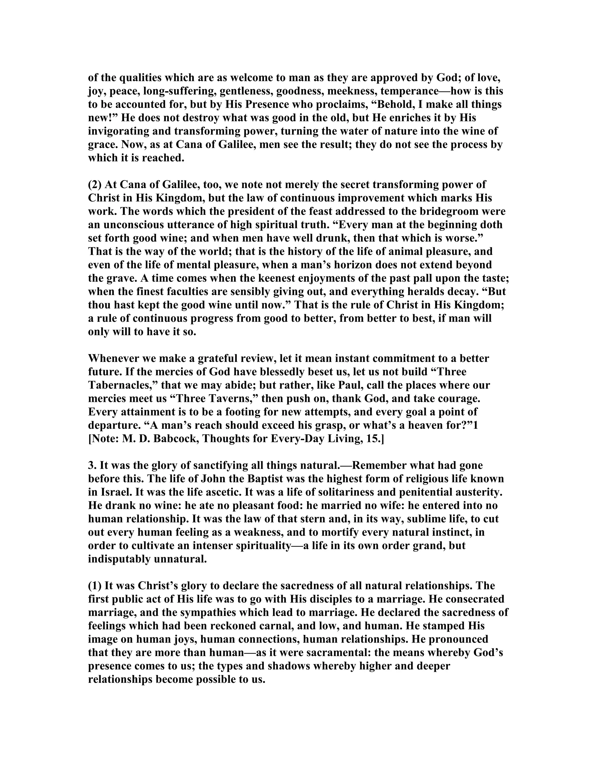of the qualities which are as welcome to man as they are approved by God; of love,
joy, peace, long-suffering, gentleness, goodness, meekness, temperance—how is this
to be accounted for, but by His Presence who proclaims, “Behold, I make all things
new!” He does not destroy what was good in the old, but He enriches it by His
invigorating and transforming power, turning the water of nature into the wine of
grace. ow, as at Cana of Galilee, men see the result; they do not see the process by
which it is reached.
(2) At Cana of Galilee, too, we note not merely the secret transforming power of
Christ in His Kingdom, but the law of continuous improvement which marks His
work. The words which the president of the feast addressed to the bridegroom were
an unconscious utterance of high spiritual truth. “Every man at the beginning doth
set forth good wine; and when men have well drunk, then that which is worse.”
That is the way of the world; that is the history of the life of animal pleasure, and
even of the life of mental pleasure, when a man’s horizon does not extend beyond
the grave. A time comes when the keenest enjoyments of the past pall upon the taste;
when the finest faculties are sensibly giving out, and everything heralds decay. “But
thou hast kept the good wine until now.” That is the rule of Christ in His Kingdom;
a rule of continuous progress from good to better, from better to best, if man will
only will to have it so.
Whenever we make a grateful review, let it mean instant commitment to a better
future. If the mercies of God have blessedly beset us, let us not build “Three
Tabernacles,” that we may abide; but rather, like Paul, call the places where our
mercies meet us “Three Taverns,” then push on, thank God, and take courage.
Every attainment is to be a footing for new attempts, and every goal a point of
departure. “A man’s reach should exceed his grasp, or what’s a heaven for?”1
[ ote: M. D. Babcock, Thoughts for Every-Day Living, 15.]
3. It was the glory of sanctifying all things natural.—Remember what had gone
before this. The life of John the Baptist was the highest form of religious life known
in Israel. It was the life ascetic. It was a life of solitariness and penitential austerity.
He drank no wine: he ate no pleasant food: he married no wife: he entered into no
human relationship. It was the law of that stern and, in its way, sublime life, to cut
out every human feeling as a weakness, and to mortify every natural instinct, in
order to cultivate an intenser spirituality—a life in its own order grand, but
indisputably unnatural.
(1) It was Christ’s glory to declare the sacredness of all natural relationships. The
first public act of His life was to go with His disciples to a marriage. He consecrated
marriage, and the sympathies which lead to marriage. He declared the sacredness of
feelings which had been reckoned carnal, and low, and human. He stamped His
image on human joys, human connections, human relationships. He pronounced
that they are more than human—as it were sacramental: the means whereby God’s
presence comes to us; the types and shadows whereby higher and deeper
relationships become possible to us.
 