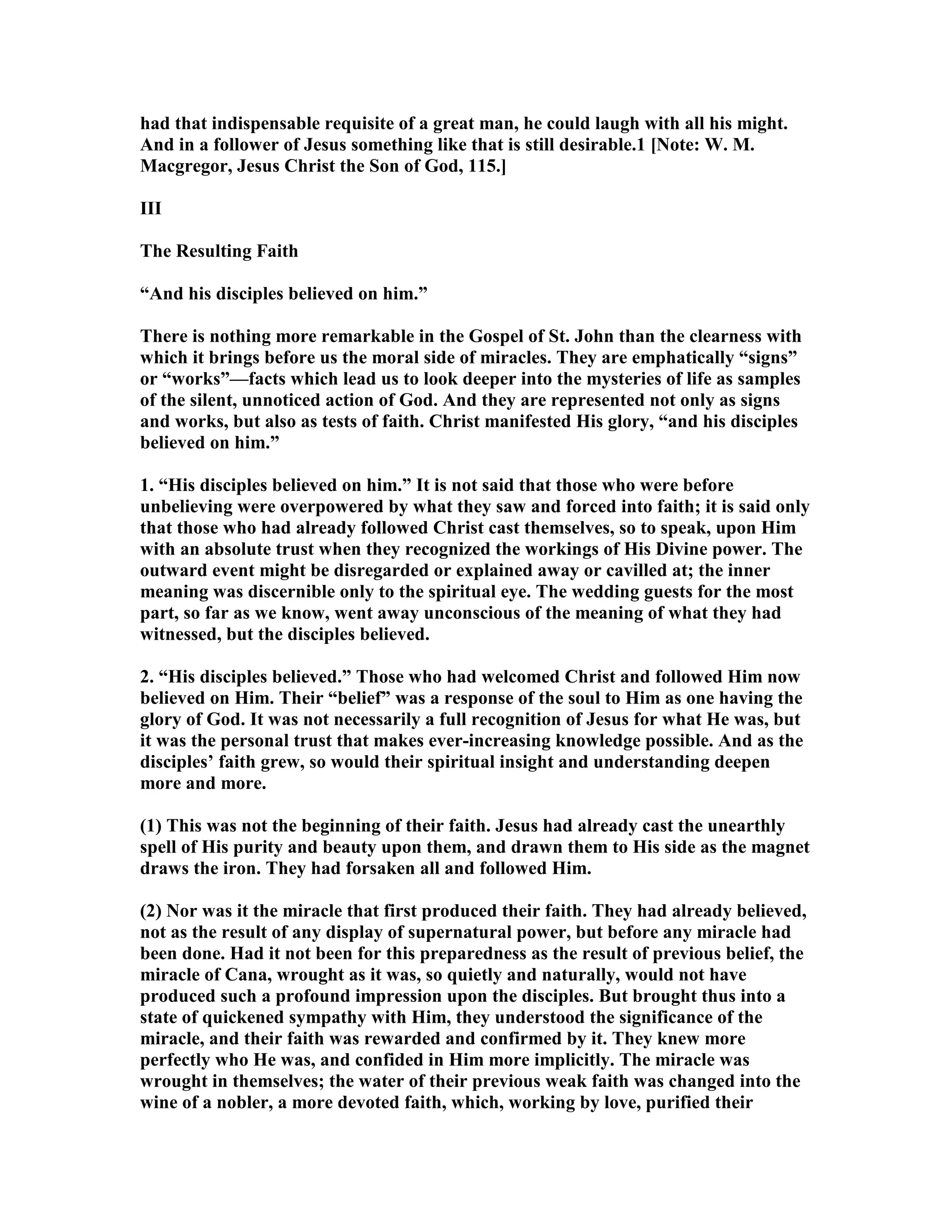 had that indispensable requisite of a great man, he could laugh with all his might.
And in a follower of Jesus something like that is still desirable.1 [ ote: W. M.
Macgregor, Jesus Christ the Son of God, 115.]
III
The Resulting Faith
“And his disciples believed on him.”
There is nothing more remarkable in the Gospel of St. John than the clearness with
which it brings before us the moral side of miracles. They are emphatically “signs”
or “works”—facts which lead us to look deeper into the mysteries of life as samples
of the silent, unnoticed action of God. And they are represented not only as signs
and works, but also as tests of faith. Christ manifested His glory, “and his disciples
believed on him.”
1. “His disciples believed on him.” It is not said that those who were before
unbelieving were overpowered by what they saw and forced into faith; it is said only
that those who had already followed Christ cast themselves, so to speak, upon Him
with an absolute trust when they recognized the workings of His Divine power. The
outward event might be disregarded or explained away or cavilled at; the inner
meaning was discernible only to the spiritual eye. The wedding guests for the most
part, so far as we know, went away unconscious of the meaning of what they had
witnessed, but the disciples believed.
2. “His disciples believed.” Those who had welcomed Christ and followed Him now
believed on Him. Their “belief” was a response of the soul to Him as one having the
glory of God. It was not necessarily a full recognition of Jesus for what He was, but
it was the personal trust that makes ever-increasing knowledge possible. And as the
disciples’ faith grew, so would their spiritual insight and understanding deepen
more and more.
(1) This was not the beginning of their faith. Jesus had already cast the unearthly
spell of His purity and beauty upon them, and drawn them to His side as the magnet
draws the iron. They had forsaken all and followed Him.
(2) or was it the miracle that first produced their faith. They had already believed,
not as the result of any display of supernatural power, but before any miracle had
been done. Had it not been for this preparedness as the result of previous belief, the
miracle of Cana, wrought as it was, so quietly and naturally, would not have
produced such a profound impression upon the disciples. But brought thus into a
state of quickened sympathy with Him, they understood the significance of the
miracle, and their faith was rewarded and confirmed by it. They knew more
perfectly who He was, and confided in Him more implicitly. The miracle was
wrought in themselves; the water of their previous weak faith was changed into the
wine of a nobler, a more devoted faith, which, working by love, purified their
 