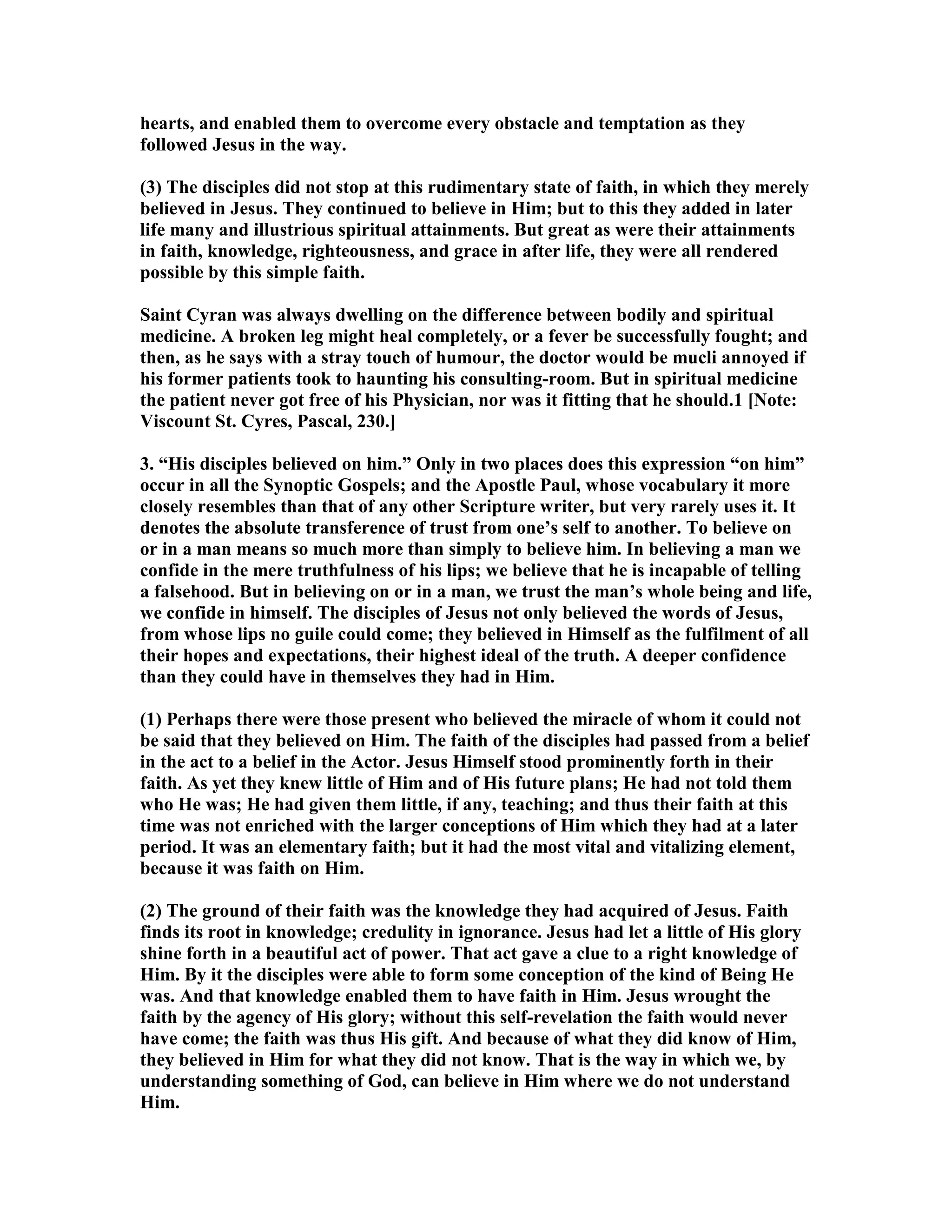 hearts, and enabled them to overcome every obstacle and temptation as they
followed Jesus in the way.
(3) The disciples did not stop at this rudimentary state of faith, in which they merely
believed in Jesus. They continued to believe in Him; but to this they added in later
life many and illustrious spiritual attainments. But great as were their attainments
in faith, knowledge, righteousness, and grace in after life, they were all rendered
possible by this simple faith.
Saint Cyran was always dwelling on the difference between bodily and spiritual
medicine. A broken leg might heal completely, or a fever be successfully fought; and
then, as he says with a stray touch of humour, the doctor would be mucli annoyed if
his former patients took to haunting his consulting-room. But in spiritual medicine
the patient never got free of his Physician, nor was it fitting that he should.1 [ ote:
Viscount St. Cyres, Pascal, 230.]
3. “His disciples believed on him.” Only in two places does this expression “on him”
occur in all the Synoptic Gospels; and the Apostle Paul, whose vocabulary it more
closely resembles than that of any other Scripture writer, but very rarely uses it. It
denotes the absolute transference of trust from one’s self to another. To believe on
or in a man means so much more than simply to believe him. In believing a man we
confide in the mere truthfulness of his lips; we believe that he is incapable of telling
a falsehood. But in believing on or in a man, we trust the man’s whole being and life,
we confide in himself. The disciples of Jesus not only believed the words of Jesus,
from whose lips no guile could come; they believed in Himself as the fulfilment of all
their hopes and expectations, their highest ideal of the truth. A deeper confidence
than they could have in themselves they had in Him.
(1) Perhaps there were those present who believed the miracle of whom it could not
be said that they believed on Him. The faith of the disciples had passed from a belief
in the act to a belief in the Actor. Jesus Himself stood prominently forth in their
faith. As yet they knew little of Him and of His future plans; He had not told them
who He was; He had given them little, if any, teaching; and thus their faith at this
time was not enriched with the larger conceptions of Him which they had at a later
period. It was an elementary faith; but it had the most vital and vitalizing element,
because it was faith on Him.
(2) The ground of their faith was the knowledge they had acquired of Jesus. Faith
finds its root in knowledge; credulity in ignorance. Jesus had let a little of His glory
shine forth in a beautiful act of power. That act gave a clue to a right knowledge of
Him. By it the disciples were able to form some conception of the kind of Being He
was. And that knowledge enabled them to have faith in Him. Jesus wrought the
faith by the agency of His glory; without this self-revelation the faith would never
have come; the faith was thus His gift. And because of what they did know of Him,
they believed in Him for what they did not know. That is the way in which we, by
understanding something of God, can believe in Him where we do not understand
Him.
 