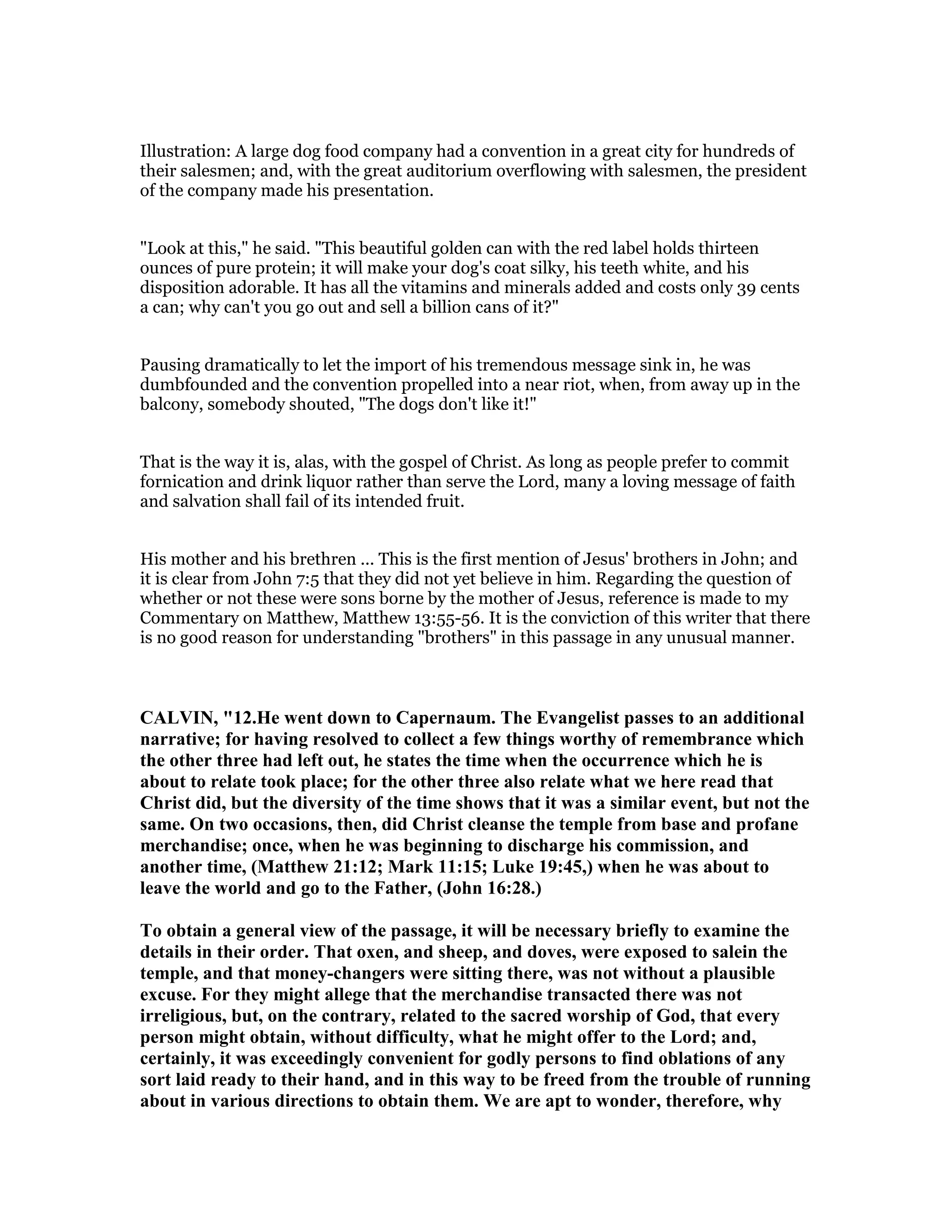 Illustration: A large dog food company had a convention in a great city for hundreds of
their salesmen; and, with the great auditorium overflowing with salesmen, the president
of the company made his presentation.
"Look at this," he said. "This beautiful golden can with the red label holds thirteen
ounces of pure protein; it will make your dog's coat silky, his teeth white, and his
disposition adorable. It has all the vitamins and minerals added and costs only 39 cents
a can; why can't you go out and sell a billion cans of it?"
Pausing dramatically to let the import of his tremendous message sink in, he was
dumbfounded and the convention propelled into a near riot, when, from away up in the
balcony, somebody shouted, "The dogs don't like it!"
That is the way it is, alas, with the gospel of Christ. As long as people prefer to commit
fornication and drink liquor rather than serve the Lord, many a loving message of faith
and salvation shall fail of its intended fruit.
His mother and his brethren ... This is the first mention of Jesus' brothers in John; and
it is clear from John 7:5 that they did not yet believe in him. Regarding the question of
whether or not these were sons borne by the mother of Jesus, reference is made to my
Commentary on Matthew, Matthew 13:55-56. It is the conviction of this writer that there
is no good reason for understanding "brothers" in this passage in any unusual manner.
CALVI , "12.He went down to Capernaum. The Evangelist passes to an additional
narrative; for having resolved to collect a few things worthy of remembrance which
the other three had left out, he states the time when the occurrence which he is
about to relate took place; for the other three also relate what we here read that
Christ did, but the diversity of the time shows that it was a similar event, but not the
same. On two occasions, then, did Christ cleanse the temple from base and profane
merchandise; once, when he was beginning to discharge his commission, and
another time, (Matthew 21:12; Mark 11:15; Luke 19:45,) when he was about to
leave the world and go to the Father, (John 16:28.)
To obtain a general view of the passage, it will be necessary briefly to examine the
details in their order. That oxen, and sheep, and doves, were exposed to salein the
temple, and that money-changers were sitting there, was not without a plausible
excuse. For they might allege that the merchandise transacted there was not
irreligious, but, on the contrary, related to the sacred worship of God, that every
person might obtain, without difficulty, what he might offer to the Lord; and,
certainly, it was exceedingly convenient for godly persons to find oblations of any
sort laid ready to their hand, and in this way to be freed from the trouble of running
about in various directions to obtain them. We are apt to wonder, therefore, why
 