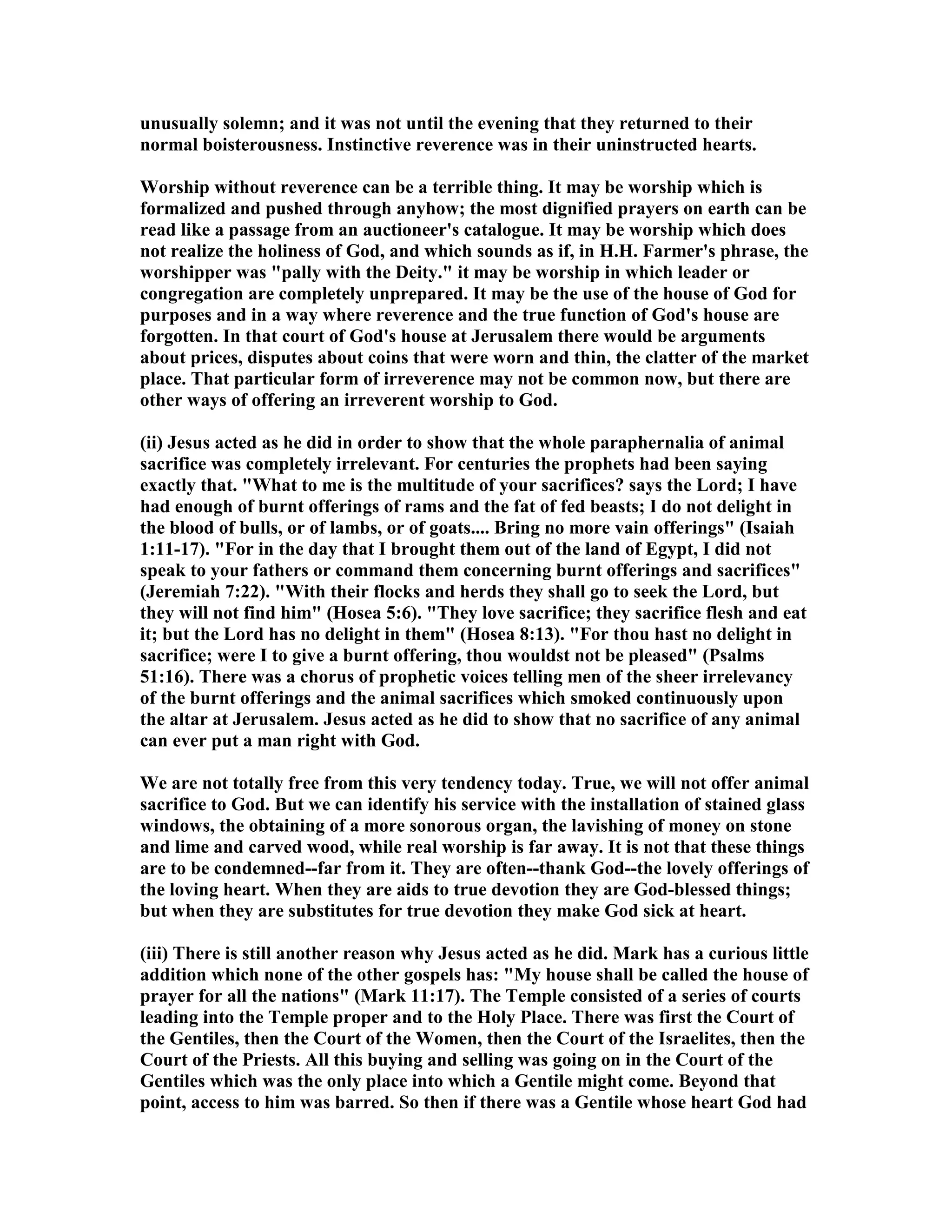 unusually solemn; and it was not until the evening that they returned to their
normal boisterousness. Instinctive reverence was in their uninstructed hearts.
Worship without reverence can be a terrible thing. It may be worship which is
formalized and pushed through anyhow; the most dignified prayers on earth can be
read like a passage from an auctioneer's catalogue. It may be worship which does
not realize the holiness of God, and which sounds as if, in H.H. Farmer's phrase, the
worshipper was "pally with the Deity." it may be worship in which leader or
congregation are completely unprepared. It may be the use of the house of God for
purposes and in a way where reverence and the true function of God's house are
forgotten. In that court of God's house at Jerusalem there would be arguments
about prices, disputes about coins that were worn and thin, the clatter of the market
place. That particular form of irreverence may not be common now, but there are
other ways of offering an irreverent worship to God.
(ii) Jesus acted as he did in order to show that the whole paraphernalia of animal
sacrifice was completely irrelevant. For centuries the prophets had been saying
exactly that. "What to me is the multitude of your sacrifices? says the Lord; I have
had enough of burnt offerings of rams and the fat of fed beasts; I do not delight in
the blood of bulls, or of lambs, or of goats.... Bring no more vain offerings" (Isaiah
1:11-17). "For in the day that I brought them out of the land of Egypt, I did not
speak to your fathers or command them concerning burnt offerings and sacrifices"
(Jeremiah 7:22). "With their flocks and herds they shall go to seek the Lord, but
they will not find him" (Hosea 5:6). "They love sacrifice; they sacrifice flesh and eat
it; but the Lord has no delight in them" (Hosea 8:13). "For thou hast no delight in
sacrifice; were I to give a burnt offering, thou wouldst not be pleased" (Psalms
51:16). There was a chorus of prophetic voices telling men of the sheer irrelevancy
of the burnt offerings and the animal sacrifices which smoked continuously upon
the altar at Jerusalem. Jesus acted as he did to show that no sacrifice of any animal
can ever put a man right with God.
We are not totally free from this very tendency today. True, we will not offer animal
sacrifice to God. But we can identify his service with the installation of stained glass
windows, the obtaining of a more sonorous organ, the lavishing of money on stone
and lime and carved wood, while real worship is far away. It is not that these things
are to be condemned--far from it. They are often--thank God--the lovely offerings of
the loving heart. When they are aids to true devotion they are God-blessed things;
but when they are substitutes for true devotion they make God sick at heart.
(iii) There is still another reason why Jesus acted as he did. Mark has a curious little
addition which none of the other gospels has: "My house shall be called the house of
prayer for all the nations" (Mark 11:17). The Temple consisted of a series of courts
leading into the Temple proper and to the Holy Place. There was first the Court of
the Gentiles, then the Court of the Women, then the Court of the Israelites, then the
Court of the Priests. All this buying and selling was going on in the Court of the
Gentiles which was the only place into which a Gentile might come. Beyond that
point, access to him was barred. So then if there was a Gentile whose heart God had
 