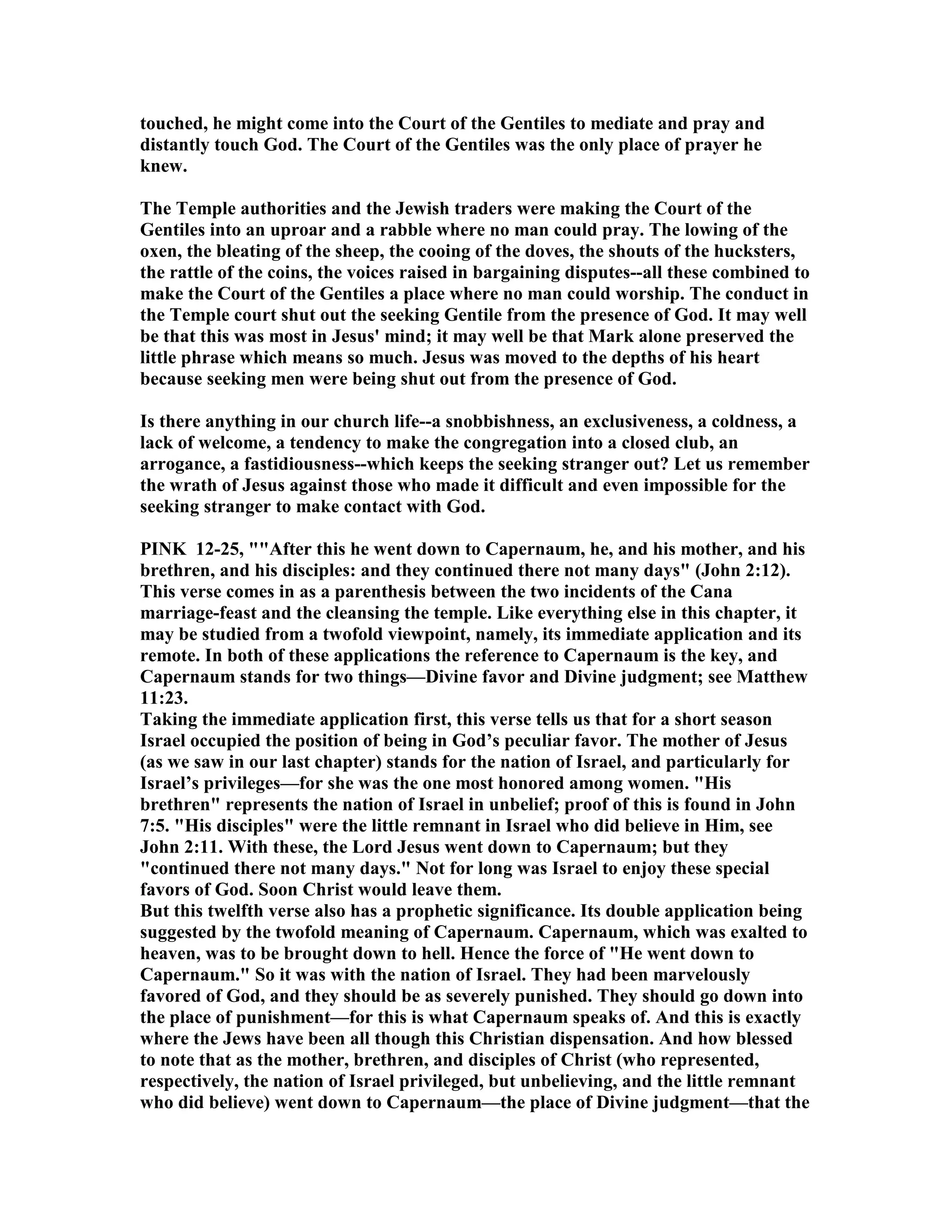 touched, he might come into the Court of the Gentiles to mediate and pray and
distantly touch God. The Court of the Gentiles was the only place of prayer he
knew.
The Temple authorities and the Jewish traders were making the Court of the
Gentiles into an uproar and a rabble where no man could pray. The lowing of the
oxen, the bleating of the sheep, the cooing of the doves, the shouts of the hucksters,
the rattle of the coins, the voices raised in bargaining disputes--all these combined to
make the Court of the Gentiles a place where no man could worship. The conduct in
the Temple court shut out the seeking Gentile from the presence of God. It may well
be that this was most in Jesus' mind; it may well be that Mark alone preserved the
little phrase which means so much. Jesus was moved to the depths of his heart
because seeking men were being shut out from the presence of God.
Is there anything in our church life--a snobbishness, an exclusiveness, a coldness, a
lack of welcome, a tendency to make the congregation into a closed club, an
arrogance, a fastidiousness--which keeps the seeking stranger out? Let us remember
the wrath of Jesus against those who made it difficult and even impossible for the
seeking stranger to make contact with God.
PI K 12-25, ""After this he went down to Capernaum, he, and his mother, and his
brethren, and his disciples: and they continued there not many days" (John 2:12).
This verse comes in as a parenthesis between the two incidents of the Cana
marriage-feast and the cleansing the temple. Like everything else in this chapter, it
may be studied from a twofold viewpoint, namely, its immediate application and its
remote. In both of these applications the reference to Capernaum is the key, and
Capernaum stands for two things—Divine favor and Divine judgment; see Matthew
11:23.
Taking the immediate application first, this verse tells us that for a short season
Israel occupied the position of being in God’s peculiar favor. The mother of Jesus
(as we saw in our last chapter) stands for the nation of Israel, and particularly for
Israel’s privileges—for she was the one most honored among women. "His
brethren" represents the nation of Israel in unbelief; proof of this is found in John
7:5. "His disciples" were the little remnant in Israel who did believe in Him, see
John 2:11. With these, the Lord Jesus went down to Capernaum; but they
"continued there not many days." ot for long was Israel to enjoy these special
favors of God. Soon Christ would leave them.
But this twelfth verse also has a prophetic significance. Its double application being
suggested by the twofold meaning of Capernaum. Capernaum, which was exalted to
heaven, was to be brought down to hell. Hence the force of "He went down to
Capernaum." So it was with the nation of Israel. They had been marvelously
favored of God, and they should be as severely punished. They should go down into
the place of punishment—for this is what Capernaum speaks of. And this is exactly
where the Jews have been all though this Christian dispensation. And how blessed
to note that as the mother, brethren, and disciples of Christ (who represented,
respectively, the nation of Israel privileged, but unbelieving, and the little remnant
who did believe) went down to Capernaum—the place of Divine judgment—that the
 