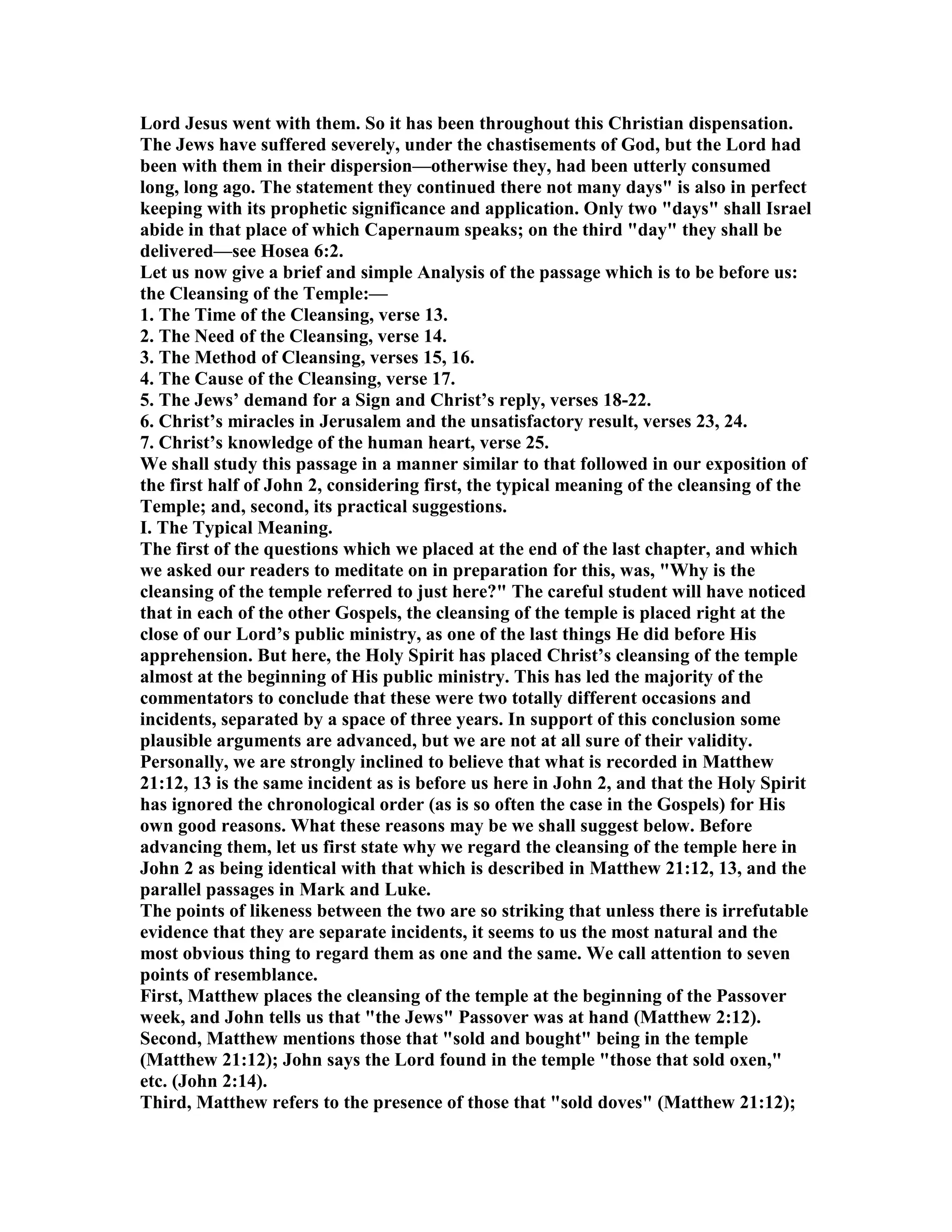 Lord Jesus went with them. So it has been throughout this Christian dispensation.
The Jews have suffered severely, under the chastisements of God, but the Lord had
been with them in their dispersion—otherwise they, had been utterly consumed
long, long ago. The statement they continued there not many days" is also in perfect
keeping with its prophetic significance and application. Only two "days" shall Israel
abide in that place of which Capernaum speaks; on the third "day" they shall be
delivered—see Hosea 6:2.
Let us now give a brief and simple Analysis of the passage which is to be before us:
the Cleansing of the Temple:—
1. The Time of the Cleansing, verse 13.
2. The eed of the Cleansing, verse 14.
3. The Method of Cleansing, verses 15, 16.
4. The Cause of the Cleansing, verse 17.
5. The Jews’ demand for a Sign and Christ’s reply, verses 18-22.
6. Christ’s miracles in Jerusalem and the unsatisfactory result, verses 23, 24.
7. Christ’s knowledge of the human heart, verse 25.
We shall study this passage in a manner similar to that followed in our exposition of
the first half of John 2, considering first, the typical meaning of the cleansing of the
Temple; and, second, its practical suggestions.
I. The Typical Meaning.
The first of the questions which we placed at the end of the last chapter, and which
we asked our readers to meditate on in preparation for this, was, "Why is the
cleansing of the temple referred to just here?" The careful student will have noticed
that in each of the other Gospels, the cleansing of the temple is placed right at the
close of our Lord’s public ministry, as one of the last things He did before His
apprehension. But here, the Holy Spirit has placed Christ’s cleansing of the temple
almost at the beginning of His public ministry. This has led the majority of the
commentators to conclude that these were two totally different occasions and
incidents, separated by a space of three years. In support of this conclusion some
plausible arguments are advanced, but we are not at all sure of their validity.
Personally, we are strongly inclined to believe that what is recorded in Matthew
21:12, 13 is the same incident as is before us here in John 2, and that the Holy Spirit
has ignored the chronological order (as is so often the case in the Gospels) for His
own good reasons. What these reasons may be we shall suggest below. Before
advancing them, let us first state why we regard the cleansing of the temple here in
John 2 as being identical with that which is described in Matthew 21:12, 13, and the
parallel passages in Mark and Luke.
The points of likeness between the two are so striking that unless there is irrefutable
evidence that they are separate incidents, it seems to us the most natural and the
most obvious thing to regard them as one and the same. We call attention to seven
points of resemblance.
First, Matthew places the cleansing of the temple at the beginning of the Passover
week, and John tells us that "the Jews" Passover was at hand (Matthew 2:12).
Second, Matthew mentions those that "sold and bought" being in the temple
(Matthew 21:12); John says the Lord found in the temple "those that sold oxen,"
etc. (John 2:14).
Third, Matthew refers to the presence of those that "sold doves" (Matthew 21:12);
 
