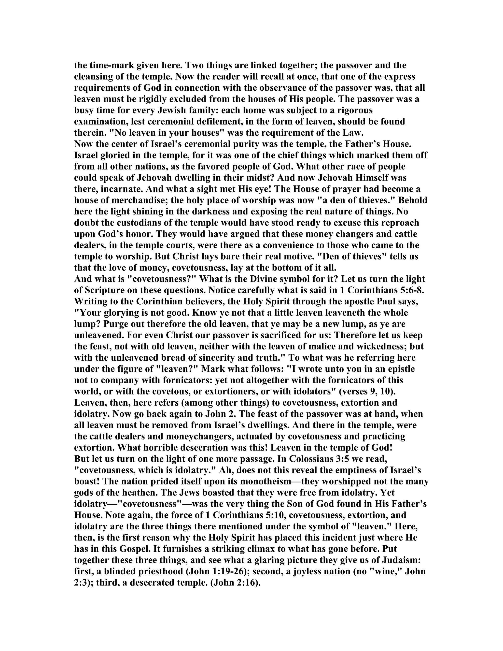 the time-mark given here. Two things are linked together; the passover and the
cleansing of the temple. ow the reader will recall at once, that one of the express
requirements of God in connection with the observance of the passover was, that all
leaven must be rigidly excluded from the houses of His people. The passover was a
busy time for every Jewish family: each home was subject to a rigorous
examination, lest ceremonial defilement, in the form of leaven, should be found
therein. " o leaven in your houses" was the requirement of the Law.
ow the center of Israel’s ceremonial purity was the temple, the Father’s House.
Israel gloried in the temple, for it was one of the chief things which marked them off
from all other nations, as the favored people of God. What other race of people
could speak of Jehovah dwelling in their midst? And now Jehovah Himself was
there, incarnate. And what a sight met His eye! The House of prayer had become a
house of merchandise; the holy place of worship was now "a den of thieves." Behold
here the light shining in the darkness and exposing the real nature of things. o
doubt the custodians of the temple would have stood ready to excuse this reproach
upon God’s honor. They would have argued that these money changers and cattle
dealers, in the temple courts, were there as a convenience to those who came to the
temple to worship. But Christ lays bare their real motive. "Den of thieves" tells us
that the love of money, covetousness, lay at the bottom of it all.
And what is "covetousness?" What is the Divine symbol for it? Let us turn the light
of Scripture on these questions. otice carefully what is said in 1 Corinthians 5:6-8.
Writing to the Corinthian believers, the Holy Spirit through the apostle Paul says,
"Your glorying is not good. Know ye not that a little leaven leaveneth the whole
lump? Purge out therefore the old leaven, that ye may be a new lump, as ye are
unleavened. For even Christ our passover is sacrificed for us: Therefore let us keep
the feast, not with old leaven, neither with the leaven of malice and wickedness; but
with the unleavened bread of sincerity and truth." To what was he referring here
under the figure of "leaven?" Mark what follows: "I wrote unto you in an epistle
not to company with fornicators: yet not altogether with the fornicators of this
world, or with the covetous, or extortioners, or with idolators" (verses 9, 10).
Leaven, then, here refers (among other things) to covetousness, extortion and
idolatry. ow go back again to John 2. The feast of the passover was at hand, when
all leaven must be removed from Israel’s dwellings. And there in the temple, were
the cattle dealers and moneychangers, actuated by covetousness and practicing
extortion. What horrible desecration was this! Leaven in the temple of God!
But let us turn on the light of one more passage. In Colossians 3:5 we read,
"covetousness, which is idolatry." Ah, does not this reveal the emptiness of Israel’s
boast! The nation prided itself upon its monotheism—they worshipped not the many
gods of the heathen. The Jews boasted that they were free from idolatry. Yet
idolatry—"covetousness"—was the very thing the Son of God found in His Father’s
House. ote again, the force of 1 Corinthians 5:10, covetousness, extortion, and
idolatry are the three things there mentioned under the symbol of "leaven." Here,
then, is the first reason why the Holy Spirit has placed this incident just where He
has in this Gospel. It furnishes a striking climax to what has gone before. Put
together these three things, and see what a glaring picture they give us of Judaism:
first, a blinded priesthood (John 1:19-26); second, a joyless nation (no "wine," John
2:3); third, a desecrated temple. (John 2:16).
 