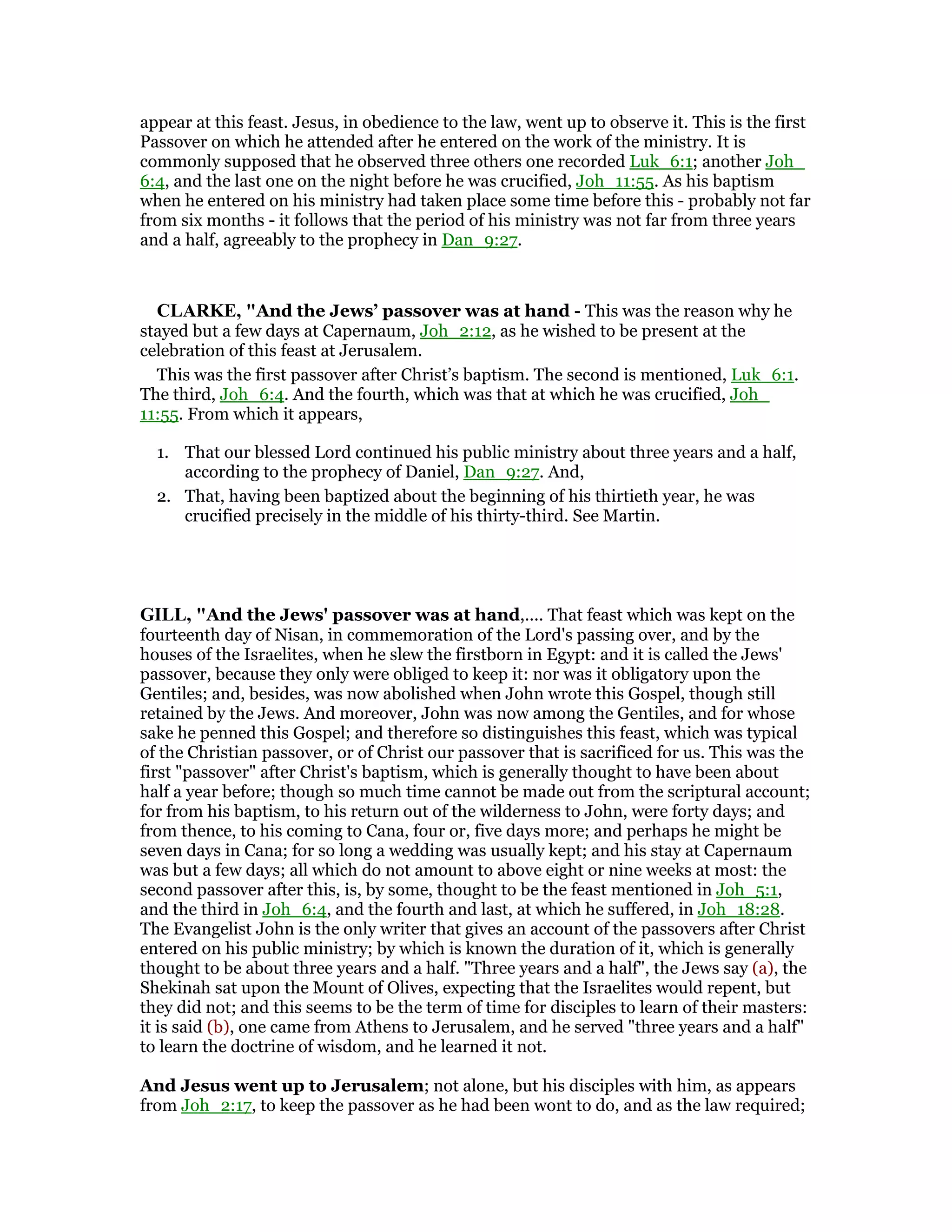 appear at this feast. Jesus, in obedience to the law, went up to observe it. This is the first
Passover on which he attended after he entered on the work of the ministry. It is
commonly supposed that he observed three others one recorded Luk_6:1; another Joh_
6:4, and the last one on the night before he was crucified, Joh_11:55. As his baptism
when he entered on his ministry had taken place some time before this - probably not far
from six months - it follows that the period of his ministry was not far from three years
and a half, agreeably to the prophecy in Dan_9:27.
CLARKE, "And the Jews’ passover was at hand - This was the reason why he
stayed but a few days at Capernaum, Joh_2:12, as he wished to be present at the
celebration of this feast at Jerusalem.
This was the first passover after Christ’s baptism. The second is mentioned, Luk_6:1.
The third, Joh_6:4. And the fourth, which was that at which he was crucified, Joh_
11:55. From which it appears,
1. That our blessed Lord continued his public ministry about three years and a half,
according to the prophecy of Daniel, Dan_9:27. And,
2. That, having been baptized about the beginning of his thirtieth year, he was
crucified precisely in the middle of his thirty-third. See Martin.
GILL, "And the Jews' passover was at hand,.... That feast which was kept on the
fourteenth day of Nisan, in commemoration of the Lord's passing over, and by the
houses of the Israelites, when he slew the firstborn in Egypt: and it is called the Jews'
passover, because they only were obliged to keep it: nor was it obligatory upon the
Gentiles; and, besides, was now abolished when John wrote this Gospel, though still
retained by the Jews. And moreover, John was now among the Gentiles, and for whose
sake he penned this Gospel; and therefore so distinguishes this feast, which was typical
of the Christian passover, or of Christ our passover that is sacrificed for us. This was the
first "passover" after Christ's baptism, which is generally thought to have been about
half a year before; though so much time cannot be made out from the scriptural account;
for from his baptism, to his return out of the wilderness to John, were forty days; and
from thence, to his coming to Cana, four or, five days more; and perhaps he might be
seven days in Cana; for so long a wedding was usually kept; and his stay at Capernaum
was but a few days; all which do not amount to above eight or nine weeks at most: the
second passover after this, is, by some, thought to be the feast mentioned in Joh_5:1,
and the third in Joh_6:4, and the fourth and last, at which he suffered, in Joh_18:28.
The Evangelist John is the only writer that gives an account of the passovers after Christ
entered on his public ministry; by which is known the duration of it, which is generally
thought to be about three years and a half. "Three years and a half", the Jews say (a), the
Shekinah sat upon the Mount of Olives, expecting that the Israelites would repent, but
they did not; and this seems to be the term of time for disciples to learn of their masters:
it is said (b), one came from Athens to Jerusalem, and he served "three years and a half"
to learn the doctrine of wisdom, and he learned it not.
And Jesus went up to Jerusalem; not alone, but his disciples with him, as appears
from Joh_2:17, to keep the passover as he had been wont to do, and as the law required;
 