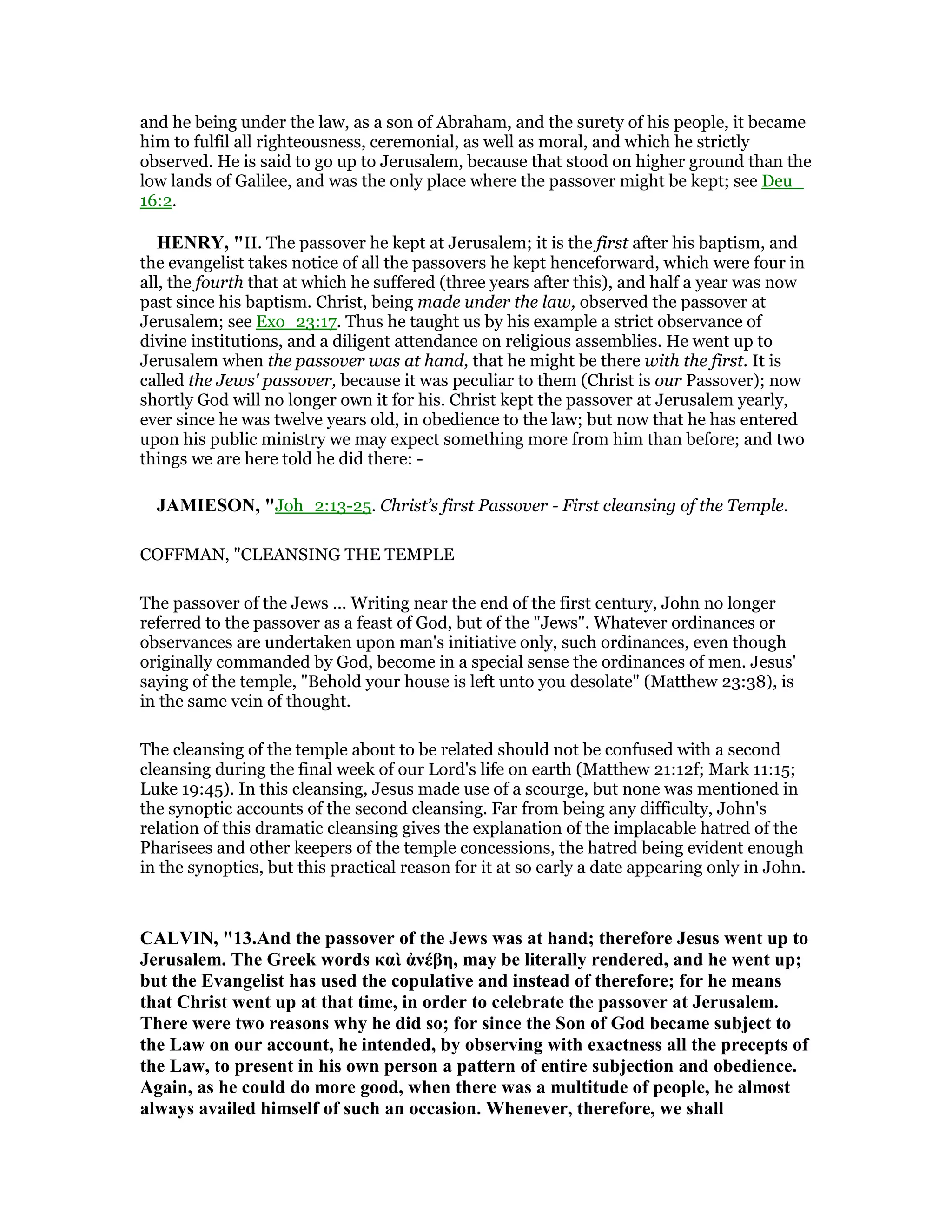 and he being under the law, as a son of Abraham, and the surety of his people, it became
him to fulfil all righteousness, ceremonial, as well as moral, and which he strictly
observed. He is said to go up to Jerusalem, because that stood on higher ground than the
low lands of Galilee, and was the only place where the passover might be kept; see Deu_
16:2.
HE RY, "II. The passover he kept at Jerusalem; it is the first after his baptism, and
the evangelist takes notice of all the passovers he kept henceforward, which were four in
all, the fourth that at which he suffered (three years after this), and half a year was now
past since his baptism. Christ, being made under the law, observed the passover at
Jerusalem; see Exo_23:17. Thus he taught us by his example a strict observance of
divine institutions, and a diligent attendance on religious assemblies. He went up to
Jerusalem when the passover was at hand, that he might be there with the first. It is
called the Jews' passover, because it was peculiar to them (Christ is our Passover); now
shortly God will no longer own it for his. Christ kept the passover at Jerusalem yearly,
ever since he was twelve years old, in obedience to the law; but now that he has entered
upon his public ministry we may expect something more from him than before; and two
things we are here told he did there: -
JAMIESO , "Joh_2:13-25. Christ’s first Passover - First cleansing of the Temple.
COFFMAN, "CLEANSING THE TEMPLE
The passover of the Jews ... Writing near the end of the first century, John no longer
referred to the passover as a feast of God, but of the "Jews". Whatever ordinances or
observances are undertaken upon man's initiative only, such ordinances, even though
originally commanded by God, become in a special sense the ordinances of men. Jesus'
saying of the temple, "Behold your house is left unto you desolate" (Matthew 23:38), is
in the same vein of thought.
The cleansing of the temple about to be related should not be confused with a second
cleansing during the final week of our Lord's life on earth (Matthew 21:12f; Mark 11:15;
Luke 19:45). In this cleansing, Jesus made use of a scourge, but none was mentioned in
the synoptic accounts of the second cleansing. Far from being any difficulty, John's
relation of this dramatic cleansing gives the explanation of the implacable hatred of the
Pharisees and other keepers of the temple concessions, the hatred being evident enough
in the synoptics, but this practical reason for it at so early a date appearing only in John.
CALVI , "13.And the passover of the Jews was at hand; therefore Jesus went up to
Jerusalem. The Greek words καὶ ἀνέβη, may be literally rendered, and he went up;
but the Evangelist has used the copulative and instead of therefore; for he means
that Christ went up at that time, in order to celebrate the passover at Jerusalem.
There were two reasons why he did so; for since the Son of God became subject to
the Law on our account, he intended, by observing with exactness all the precepts of
the Law, to present in his own person a pattern of entire subjection and obedience.
Again, as he could do more good, when there was a multitude of people, he almost
always availed himself of such an occasion. Whenever, therefore, we shall
 