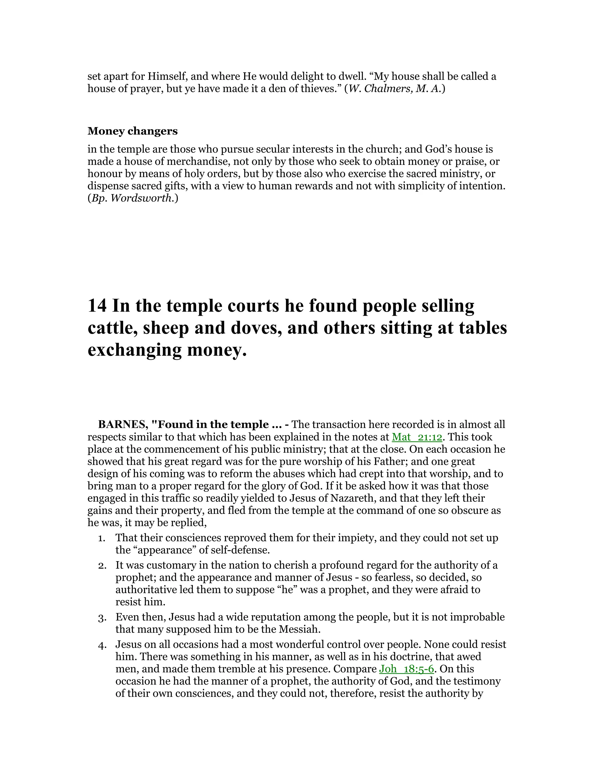 set apart for Himself, and where He would delight to dwell. “My house shall be called a
house of prayer, but ye have made it a den of thieves.” (W. Chalmers, M. A.)
Money changers
in the temple are those who pursue secular interests in the church; and God’s house is
made a house of merchandise, not only by those who seek to obtain money or praise, or
honour by means of holy orders, but by those also who exercise the sacred ministry, or
dispense sacred gifts, with a view to human rewards and not with simplicity of intention.
(Bp. Wordsworth.)
14 In the temple courts he found people selling
cattle, sheep and doves, and others sitting at tables
exchanging money.
BAR ES, "Found in the temple ... - The transaction here recorded is in almost all
respects similar to that which has been explained in the notes at Mat_21:12. This took
place at the commencement of his public ministry; that at the close. On each occasion he
showed that his great regard was for the pure worship of his Father; and one great
design of his coming was to reform the abuses which had crept into that worship, and to
bring man to a proper regard for the glory of God. If it be asked how it was that those
engaged in this traffic so readily yielded to Jesus of Nazareth, and that they left their
gains and their property, and fled from the temple at the command of one so obscure as
he was, it may be replied,
1. That their consciences reproved them for their impiety, and they could not set up
the “appearance” of self-defense.
2. It was customary in the nation to cherish a profound regard for the authority of a
prophet; and the appearance and manner of Jesus - so fearless, so decided, so
authoritative led them to suppose “he” was a prophet, and they were afraid to
resist him.
3. Even then, Jesus had a wide reputation among the people, but it is not improbable
that many supposed him to be the Messiah.
4. Jesus on all occasions had a most wonderful control over people. None could resist
him. There was something in his manner, as well as in his doctrine, that awed
men, and made them tremble at his presence. Compare Joh_18:5-6. On this
occasion he had the manner of a prophet, the authority of God, and the testimony
of their own consciences, and they could not, therefore, resist the authority by
 