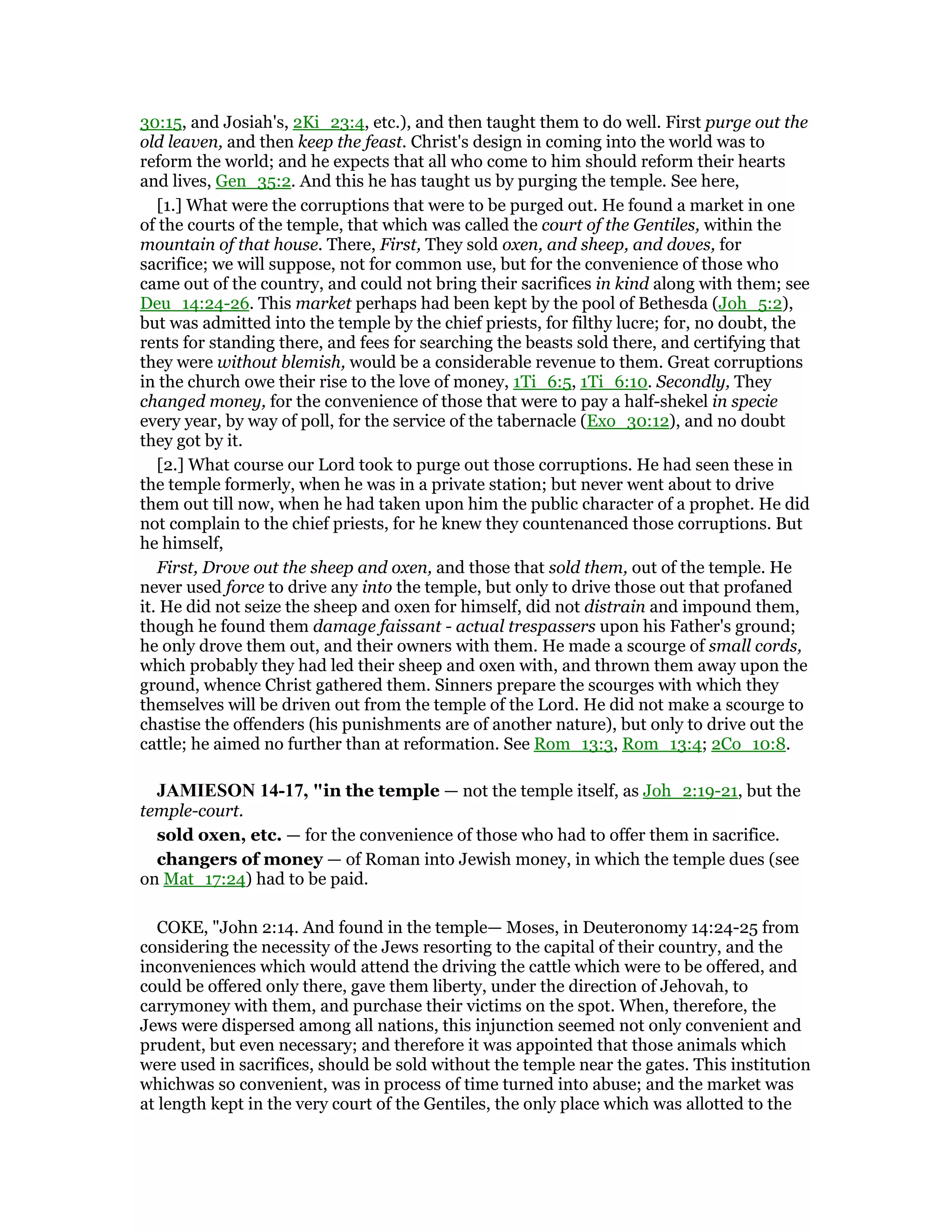 30:15, and Josiah's, 2Ki_23:4, etc.), and then taught them to do well. First purge out the
old leaven, and then keep the feast. Christ's design in coming into the world was to
reform the world; and he expects that all who come to him should reform their hearts
and lives, Gen_35:2. And this he has taught us by purging the temple. See here,
[1.] What were the corruptions that were to be purged out. He found a market in one
of the courts of the temple, that which was called the court of the Gentiles, within the
mountain of that house. There, First, They sold oxen, and sheep, and doves, for
sacrifice; we will suppose, not for common use, but for the convenience of those who
came out of the country, and could not bring their sacrifices in kind along with them; see
Deu_14:24-26. This market perhaps had been kept by the pool of Bethesda (Joh_5:2),
but was admitted into the temple by the chief priests, for filthy lucre; for, no doubt, the
rents for standing there, and fees for searching the beasts sold there, and certifying that
they were without blemish, would be a considerable revenue to them. Great corruptions
in the church owe their rise to the love of money, 1Ti_6:5, 1Ti_6:10. Secondly, They
changed money, for the convenience of those that were to pay a half-shekel in specie
every year, by way of poll, for the service of the tabernacle (Exo_30:12), and no doubt
they got by it.
[2.] What course our Lord took to purge out those corruptions. He had seen these in
the temple formerly, when he was in a private station; but never went about to drive
them out till now, when he had taken upon him the public character of a prophet. He did
not complain to the chief priests, for he knew they countenanced those corruptions. But
he himself,
First, Drove out the sheep and oxen, and those that sold them, out of the temple. He
never used force to drive any into the temple, but only to drive those out that profaned
it. He did not seize the sheep and oxen for himself, did not distrain and impound them,
though he found them damage faissant - actual trespassers upon his Father's ground;
he only drove them out, and their owners with them. He made a scourge of small cords,
which probably they had led their sheep and oxen with, and thrown them away upon the
ground, whence Christ gathered them. Sinners prepare the scourges with which they
themselves will be driven out from the temple of the Lord. He did not make a scourge to
chastise the offenders (his punishments are of another nature), but only to drive out the
cattle; he aimed no further than at reformation. See Rom_13:3, Rom_13:4; 2Co_10:8.
JAMIESO 14-17, "in the temple — not the temple itself, as Joh_2:19-21, but the
temple-court.
sold oxen, etc. — for the convenience of those who had to offer them in sacrifice.
changers of money — of Roman into Jewish money, in which the temple dues (see
on Mat_17:24) had to be paid.
COKE, "John 2:14. And found in the temple— Moses, in Deuteronomy 14:24-25 from
considering the necessity of the Jews resorting to the capital of their country, and the
inconveniences which would attend the driving the cattle which were to be offered, and
could be offered only there, gave them liberty, under the direction of Jehovah, to
carrymoney with them, and purchase their victims on the spot. When, therefore, the
Jews were dispersed among all nations, this injunction seemed not only convenient and
prudent, but even necessary; and therefore it was appointed that those animals which
were used in sacrifices, should be sold without the temple near the gates. This institution
whichwas so convenient, was in process of time turned into abuse; and the market was
at length kept in the very court of the Gentiles, the only place which was allotted to the
 