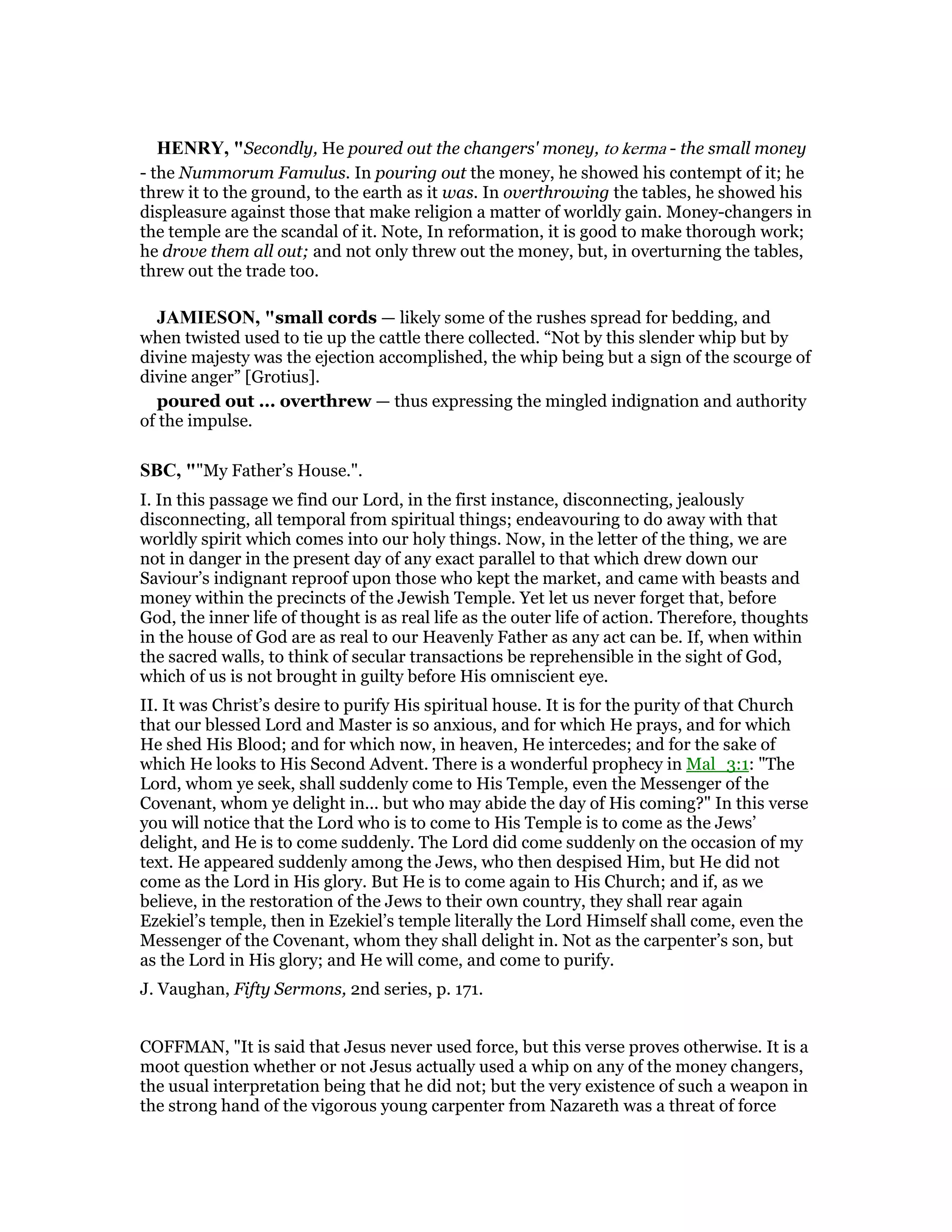 HE RY, "Secondly, He poured out the changers' money, to kerma - the small money
- the Nummorum Famulus. In pouring out the money, he showed his contempt of it; he
threw it to the ground, to the earth as it was. In overthrowing the tables, he showed his
displeasure against those that make religion a matter of worldly gain. Money-changers in
the temple are the scandal of it. Note, In reformation, it is good to make thorough work;
he drove them all out; and not only threw out the money, but, in overturning the tables,
threw out the trade too.
JAMIESO , "small cords — likely some of the rushes spread for bedding, and
when twisted used to tie up the cattle there collected. “Not by this slender whip but by
divine majesty was the ejection accomplished, the whip being but a sign of the scourge of
divine anger” [Grotius].
poured out ... overthrew — thus expressing the mingled indignation and authority
of the impulse.
SBC, ""My Father’s House.".
I. In this passage we find our Lord, in the first instance, disconnecting, jealously
disconnecting, all temporal from spiritual things; endeavouring to do away with that
worldly spirit which comes into our holy things. Now, in the letter of the thing, we are
not in danger in the present day of any exact parallel to that which drew down our
Saviour’s indignant reproof upon those who kept the market, and came with beasts and
money within the precincts of the Jewish Temple. Yet let us never forget that, before
God, the inner life of thought is as real life as the outer life of action. Therefore, thoughts
in the house of God are as real to our Heavenly Father as any act can be. If, when within
the sacred walls, to think of secular transactions be reprehensible in the sight of God,
which of us is not brought in guilty before His omniscient eye.
II. It was Christ’s desire to purify His spiritual house. It is for the purity of that Church
that our blessed Lord and Master is so anxious, and for which He prays, and for which
He shed His Blood; and for which now, in heaven, He intercedes; and for the sake of
which He looks to His Second Advent. There is a wonderful prophecy in Mal_3:1: "The
Lord, whom ye seek, shall suddenly come to His Temple, even the Messenger of the
Covenant, whom ye delight in... but who may abide the day of His coming?" In this verse
you will notice that the Lord who is to come to His Temple is to come as the Jews’
delight, and He is to come suddenly. The Lord did come suddenly on the occasion of my
text. He appeared suddenly among the Jews, who then despised Him, but He did not
come as the Lord in His glory. But He is to come again to His Church; and if, as we
believe, in the restoration of the Jews to their own country, they shall rear again
Ezekiel’s temple, then in Ezekiel’s temple literally the Lord Himself shall come, even the
Messenger of the Covenant, whom they shall delight in. Not as the carpenter’s son, but
as the Lord in His glory; and He will come, and come to purify.
J. Vaughan, Fifty Sermons, 2nd series, p. 171.
COFFMAN, "It is said that Jesus never used force, but this verse proves otherwise. It is a
moot question whether or not Jesus actually used a whip on any of the money changers,
the usual interpretation being that he did not; but the very existence of such a weapon in
the strong hand of the vigorous young carpenter from Nazareth was a threat of force
 