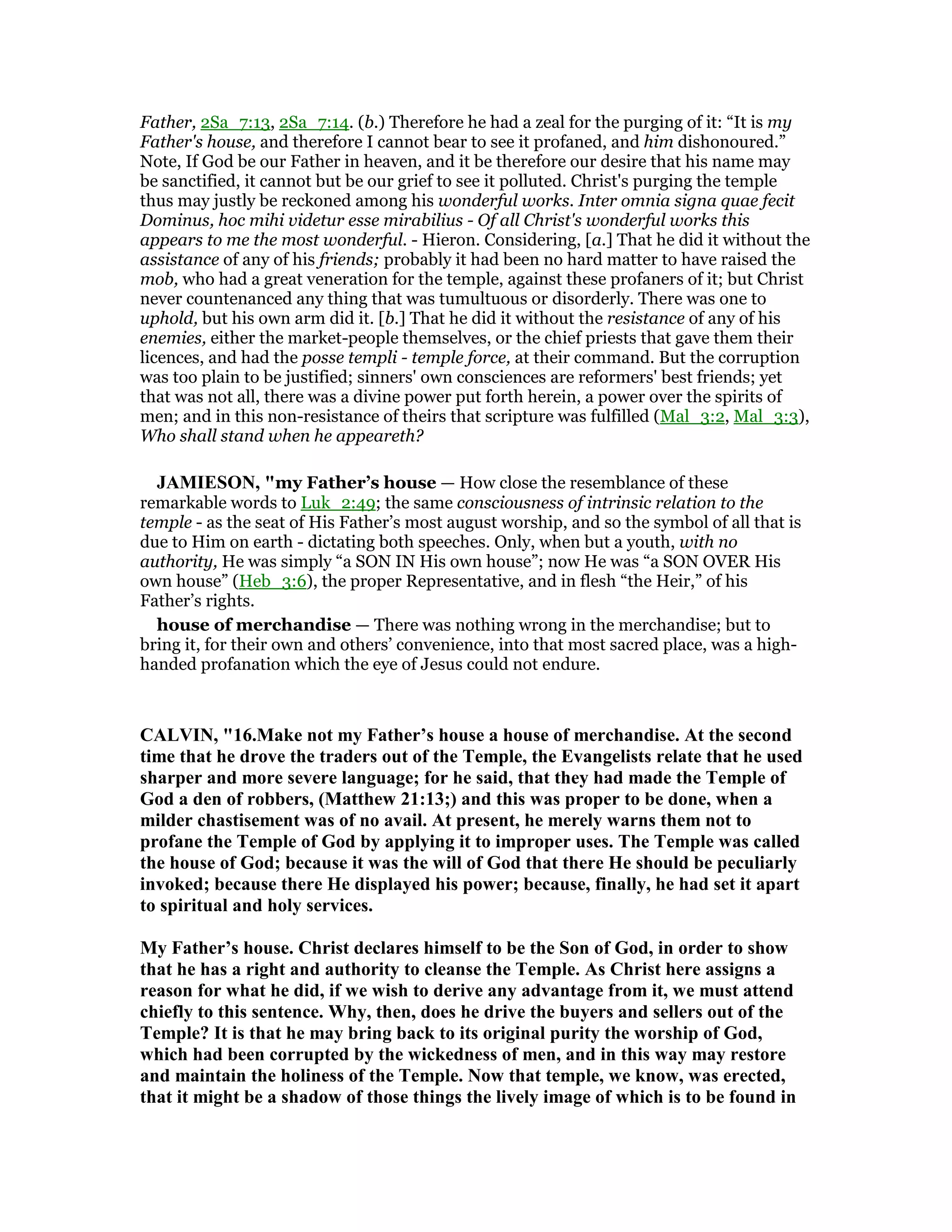 Father, 2Sa_7:13, 2Sa_7:14. (b.) Therefore he had a zeal for the purging of it: “It is my
Father's house, and therefore I cannot bear to see it profaned, and him dishonoured.”
Note, If God be our Father in heaven, and it be therefore our desire that his name may
be sanctified, it cannot but be our grief to see it polluted. Christ's purging the temple
thus may justly be reckoned among his wonderful works. Inter omnia signa quae fecit
Dominus, hoc mihi videtur esse mirabilius - Of all Christ's wonderful works this
appears to me the most wonderful. - Hieron. Considering, [a.] That he did it without the
assistance of any of his friends; probably it had been no hard matter to have raised the
mob, who had a great veneration for the temple, against these profaners of it; but Christ
never countenanced any thing that was tumultuous or disorderly. There was one to
uphold, but his own arm did it. [b.] That he did it without the resistance of any of his
enemies, either the market-people themselves, or the chief priests that gave them their
licences, and had the posse templi - temple force, at their command. But the corruption
was too plain to be justified; sinners' own consciences are reformers' best friends; yet
that was not all, there was a divine power put forth herein, a power over the spirits of
men; and in this non-resistance of theirs that scripture was fulfilled (Mal_3:2, Mal_3:3),
Who shall stand when he appeareth?
JAMIESO , "my Father’s house — How close the resemblance of these
remarkable words to Luk_2:49; the same consciousness of intrinsic relation to the
temple - as the seat of His Father’s most august worship, and so the symbol of all that is
due to Him on earth - dictating both speeches. Only, when but a youth, with no
authority, He was simply “a SON IN His own house”; now He was “a SON OVER His
own house” (Heb_3:6), the proper Representative, and in flesh “the Heir,” of his
Father’s rights.
house of merchandise — There was nothing wrong in the merchandise; but to
bring it, for their own and others’ convenience, into that most sacred place, was a high-
handed profanation which the eye of Jesus could not endure.
CALVI , "16.Make not my Father’s house a house of merchandise. At the second
time that he drove the traders out of the Temple, the Evangelists relate that he used
sharper and more severe language; for he said, that they had made the Temple of
God a den of robbers, (Matthew 21:13;) and this was proper to be done, when a
milder chastisement was of no avail. At present, he merely warns them not to
profane the Temple of God by applying it to improper uses. The Temple was called
the house of God; because it was the will of God that there He should be peculiarly
invoked; because there He displayed his power; because, finally, he had set it apart
to spiritual and holy services.
My Father’s house. Christ declares himself to be the Son of God, in order to show
that he has a right and authority to cleanse the Temple. As Christ here assigns a
reason for what he did, if we wish to derive any advantage from it, we must attend
chiefly to this sentence. Why, then, does he drive the buyers and sellers out of the
Temple? It is that he may bring back to its original purity the worship of God,
which had been corrupted by the wickedness of men, and in this way may restore
and maintain the holiness of the Temple. ow that temple, we know, was erected,
that it might be a shadow of those things the lively image of which is to be found in
 