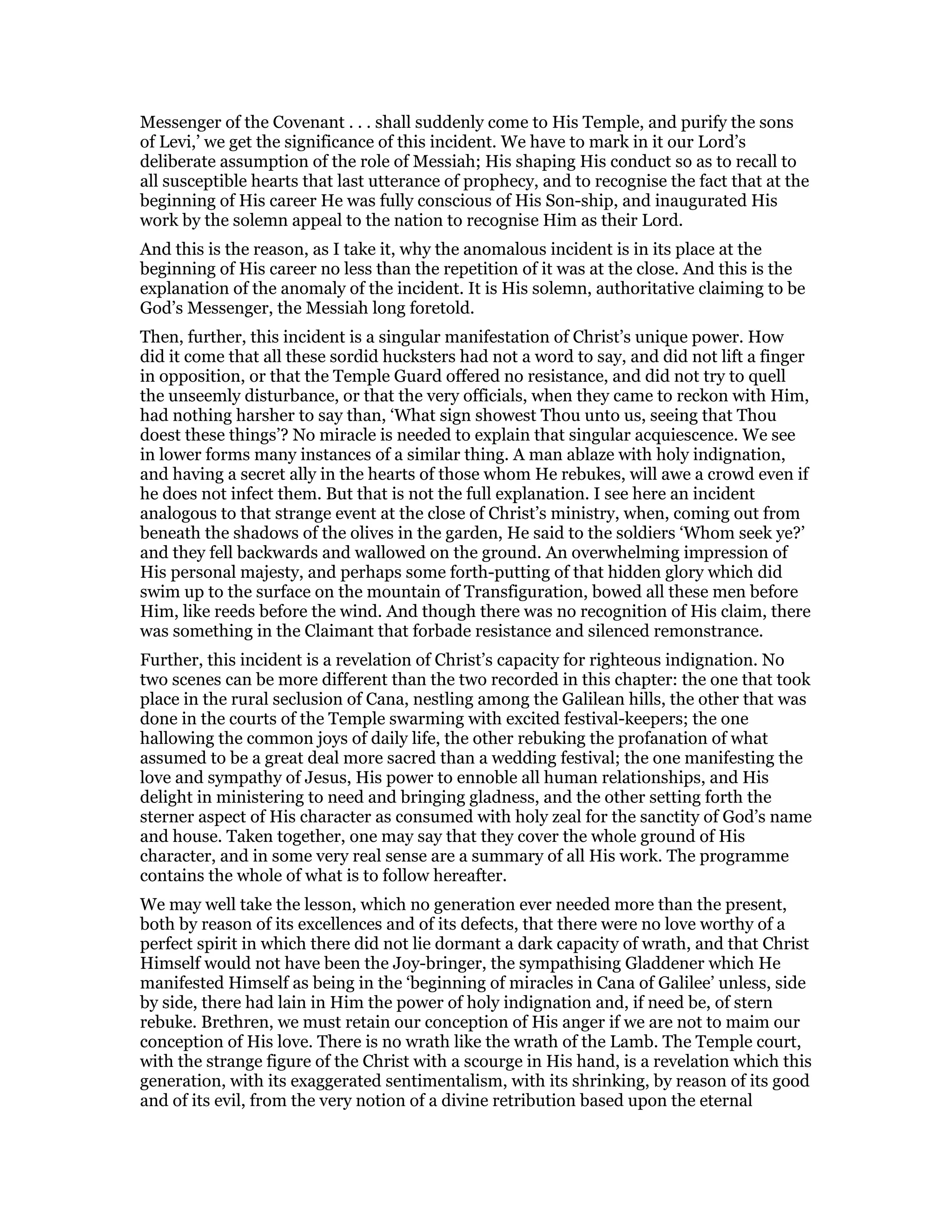 Messenger of the Covenant . . . shall suddenly come to His Temple, and purify the sons
of Levi,’ we get the significance of this incident. We have to mark in it our Lord’s
deliberate assumption of the role of Messiah; His shaping His conduct so as to recall to
all susceptible hearts that last utterance of prophecy, and to recognise the fact that at the
beginning of His career He was fully conscious of His Son-ship, and inaugurated His
work by the solemn appeal to the nation to recognise Him as their Lord.
And this is the reason, as I take it, why the anomalous incident is in its place at the
beginning of His career no less than the repetition of it was at the close. And this is the
explanation of the anomaly of the incident. It is His solemn, authoritative claiming to be
God’s Messenger, the Messiah long foretold.
Then, further, this incident is a singular manifestation of Christ’s unique power. How
did it come that all these sordid hucksters had not a word to say, and did not lift a finger
in opposition, or that the Temple Guard offered no resistance, and did not try to quell
the unseemly disturbance, or that the very officials, when they came to reckon with Him,
had nothing harsher to say than, ‘What sign showest Thou unto us, seeing that Thou
doest these things’? No miracle is needed to explain that singular acquiescence. We see
in lower forms many instances of a similar thing. A man ablaze with holy indignation,
and having a secret ally in the hearts of those whom He rebukes, will awe a crowd even if
he does not infect them. But that is not the full explanation. I see here an incident
analogous to that strange event at the close of Christ’s ministry, when, coming out from
beneath the shadows of the olives in the garden, He said to the soldiers ‘Whom seek ye?’
and they fell backwards and wallowed on the ground. An overwhelming impression of
His personal majesty, and perhaps some forth-putting of that hidden glory which did
swim up to the surface on the mountain of Transfiguration, bowed all these men before
Him, like reeds before the wind. And though there was no recognition of His claim, there
was something in the Claimant that forbade resistance and silenced remonstrance.
Further, this incident is a revelation of Christ’s capacity for righteous indignation. No
two scenes can be more different than the two recorded in this chapter: the one that took
place in the rural seclusion of Cana, nestling among the Galilean hills, the other that was
done in the courts of the Temple swarming with excited festival-keepers; the one
hallowing the common joys of daily life, the other rebuking the profanation of what
assumed to be a great deal more sacred than a wedding festival; the one manifesting the
love and sympathy of Jesus, His power to ennoble all human relationships, and His
delight in ministering to need and bringing gladness, and the other setting forth the
sterner aspect of His character as consumed with holy zeal for the sanctity of God’s name
and house. Taken together, one may say that they cover the whole ground of His
character, and in some very real sense are a summary of all His work. The programme
contains the whole of what is to follow hereafter.
We may well take the lesson, which no generation ever needed more than the present,
both by reason of its excellences and of its defects, that there were no love worthy of a
perfect spirit in which there did not lie dormant a dark capacity of wrath, and that Christ
Himself would not have been the Joy-bringer, the sympathising Gladdener which He
manifested Himself as being in the ‘beginning of miracles in Cana of Galilee’ unless, side
by side, there had lain in Him the power of holy indignation and, if need be, of stern
rebuke. Brethren, we must retain our conception of His anger if we are not to maim our
conception of His love. There is no wrath like the wrath of the Lamb. The Temple court,
with the strange figure of the Christ with a scourge in His hand, is a revelation which this
generation, with its exaggerated sentimentalism, with its shrinking, by reason of its good
and of its evil, from the very notion of a divine retribution based upon the eternal
 