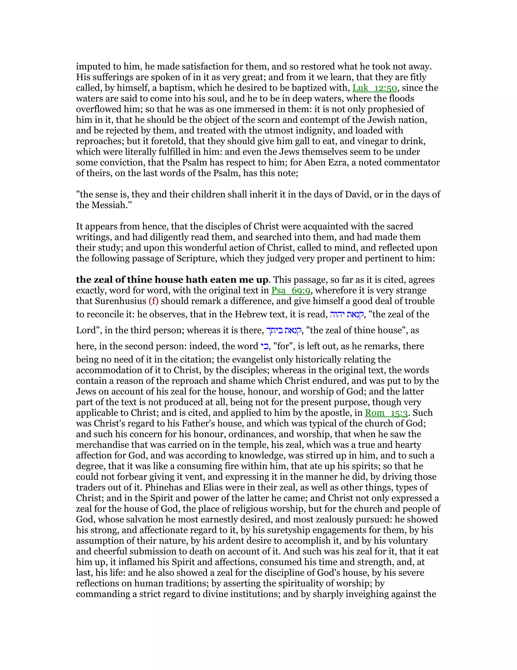 imputed to him, he made satisfaction for them, and so restored what he took not away.
His sufferings are spoken of in it as very great; and from it we learn, that they are fitly
called, by himself, a baptism, which he desired to be baptized with, Luk_12:50, since the
waters are said to come into his soul, and he to be in deep waters, where the floods
overflowed him; so that he was as one immersed in them: it is not only prophesied of
him in it, that he should be the object of the scorn and contempt of the Jewish nation,
and be rejected by them, and treated with the utmost indignity, and loaded with
reproaches; but it foretold, that they should give him gall to eat, and vinegar to drink,
which were literally fulfilled in him: and even the Jews themselves seem to be under
some conviction, that the Psalm has respect to him; for Aben Ezra, a noted commentator
of theirs, on the last words of the Psalm, has this note;
"the sense is, they and their children shall inherit it in the days of David, or in the days of
the Messiah.''
It appears from hence, that the disciples of Christ were acquainted with the sacred
writings, and had diligently read them, and searched into them, and had made them
their study; and upon this wonderful action of Christ, called to mind, and reflected upon
the following passage of Scripture, which they judged very proper and pertinent to him:
the zeal of thine house hath eaten me up. This passage, so far as it is cited, agrees
exactly, word for word, with the original text in Psa_69:9, wherefore it is very strange
that Surenhusius (f) should remark a difference, and give himself a good deal of trouble
to reconcile it: he observes, that in the Hebrew text, it is read, ‫יהוה‬ ‫,קנאת‬ "the zeal of the
Lord", in the third person; whereas it is there, ‫ביתך‬ ‫,קנאת‬ "the zeal of thine house", as
here, in the second person: indeed, the word ‫,כי‬ "for", is left out, as he remarks, there
being no need of it in the citation; the evangelist only historically relating the
accommodation of it to Christ, by the disciples; whereas in the original text, the words
contain a reason of the reproach and shame which Christ endured, and was put to by the
Jews on account of his zeal for the house, honour, and worship of God; and the latter
part of the text is not produced at all, being not for the present purpose, though very
applicable to Christ; and is cited, and applied to him by the apostle, in Rom_15:3. Such
was Christ's regard to his Father's house, and which was typical of the church of God;
and such his concern for his honour, ordinances, and worship, that when he saw the
merchandise that was carried on in the temple, his zeal, which was a true and hearty
affection for God, and was according to knowledge, was stirred up in him, and to such a
degree, that it was like a consuming fire within him, that ate up his spirits; so that he
could not forbear giving it vent, and expressing it in the manner he did, by driving those
traders out of it. Phinehas and Elias were in their zeal, as well as other things, types of
Christ; and in the Spirit and power of the latter he came; and Christ not only expressed a
zeal for the house of God, the place of religious worship, but for the church and people of
God, whose salvation he most earnestly desired, and most zealously pursued: he showed
his strong, and affectionate regard to it, by his suretyship engagements for them, by his
assumption of their nature, by his ardent desire to accomplish it, and by his voluntary
and cheerful submission to death on account of it. And such was his zeal for it, that it eat
him up, it inflamed his Spirit and affections, consumed his time and strength, and, at
last, his life: and he also showed a zeal for the discipline of God's house, by his severe
reflections on human traditions; by asserting the spirituality of worship; by
commanding a strict regard to divine institutions; and by sharply inveighing against the
 