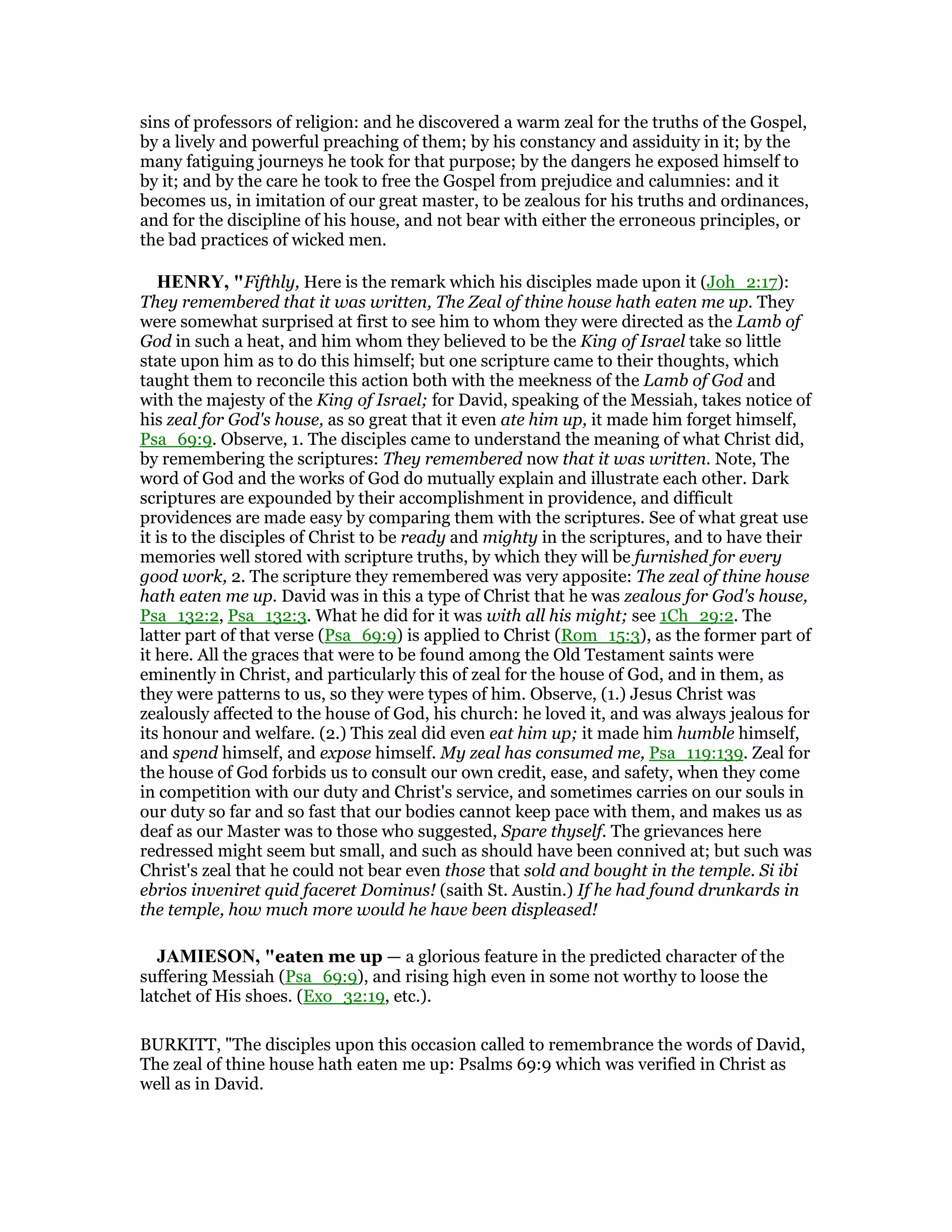 sins of professors of religion: and he discovered a warm zeal for the truths of the Gospel,
by a lively and powerful preaching of them; by his constancy and assiduity in it; by the
many fatiguing journeys he took for that purpose; by the dangers he exposed himself to
by it; and by the care he took to free the Gospel from prejudice and calumnies: and it
becomes us, in imitation of our great master, to be zealous for his truths and ordinances,
and for the discipline of his house, and not bear with either the erroneous principles, or
the bad practices of wicked men.
HE RY, "Fifthly, Here is the remark which his disciples made upon it (Joh_2:17):
They remembered that it was written, The Zeal of thine house hath eaten me up. They
were somewhat surprised at first to see him to whom they were directed as the Lamb of
God in such a heat, and him whom they believed to be the King of Israel take so little
state upon him as to do this himself; but one scripture came to their thoughts, which
taught them to reconcile this action both with the meekness of the Lamb of God and
with the majesty of the King of Israel; for David, speaking of the Messiah, takes notice of
his zeal for God's house, as so great that it even ate him up, it made him forget himself,
Psa_69:9. Observe, 1. The disciples came to understand the meaning of what Christ did,
by remembering the scriptures: They remembered now that it was written. Note, The
word of God and the works of God do mutually explain and illustrate each other. Dark
scriptures are expounded by their accomplishment in providence, and difficult
providences are made easy by comparing them with the scriptures. See of what great use
it is to the disciples of Christ to be ready and mighty in the scriptures, and to have their
memories well stored with scripture truths, by which they will be furnished for every
good work, 2. The scripture they remembered was very apposite: The zeal of thine house
hath eaten me up. David was in this a type of Christ that he was zealous for God's house,
Psa_132:2, Psa_132:3. What he did for it was with all his might; see 1Ch_29:2. The
latter part of that verse (Psa_69:9) is applied to Christ (Rom_15:3), as the former part of
it here. All the graces that were to be found among the Old Testament saints were
eminently in Christ, and particularly this of zeal for the house of God, and in them, as
they were patterns to us, so they were types of him. Observe, (1.) Jesus Christ was
zealously affected to the house of God, his church: he loved it, and was always jealous for
its honour and welfare. (2.) This zeal did even eat him up; it made him humble himself,
and spend himself, and expose himself. My zeal has consumed me, Psa_119:139. Zeal for
the house of God forbids us to consult our own credit, ease, and safety, when they come
in competition with our duty and Christ's service, and sometimes carries on our souls in
our duty so far and so fast that our bodies cannot keep pace with them, and makes us as
deaf as our Master was to those who suggested, Spare thyself. The grievances here
redressed might seem but small, and such as should have been connived at; but such was
Christ's zeal that he could not bear even those that sold and bought in the temple. Si ibi
ebrios inveniret quid faceret Dominus! (saith St. Austin.) If he had found drunkards in
the temple, how much more would he have been displeased!
JAMIESO , "eaten me up — a glorious feature in the predicted character of the
suffering Messiah (Psa_69:9), and rising high even in some not worthy to loose the
latchet of His shoes. (Exo_32:19, etc.).
BURKITT, "The disciples upon this occasion called to remembrance the words of David,
The zeal of thine house hath eaten me up: Psalms 69:9 which was verified in Christ as
well as in David.
 