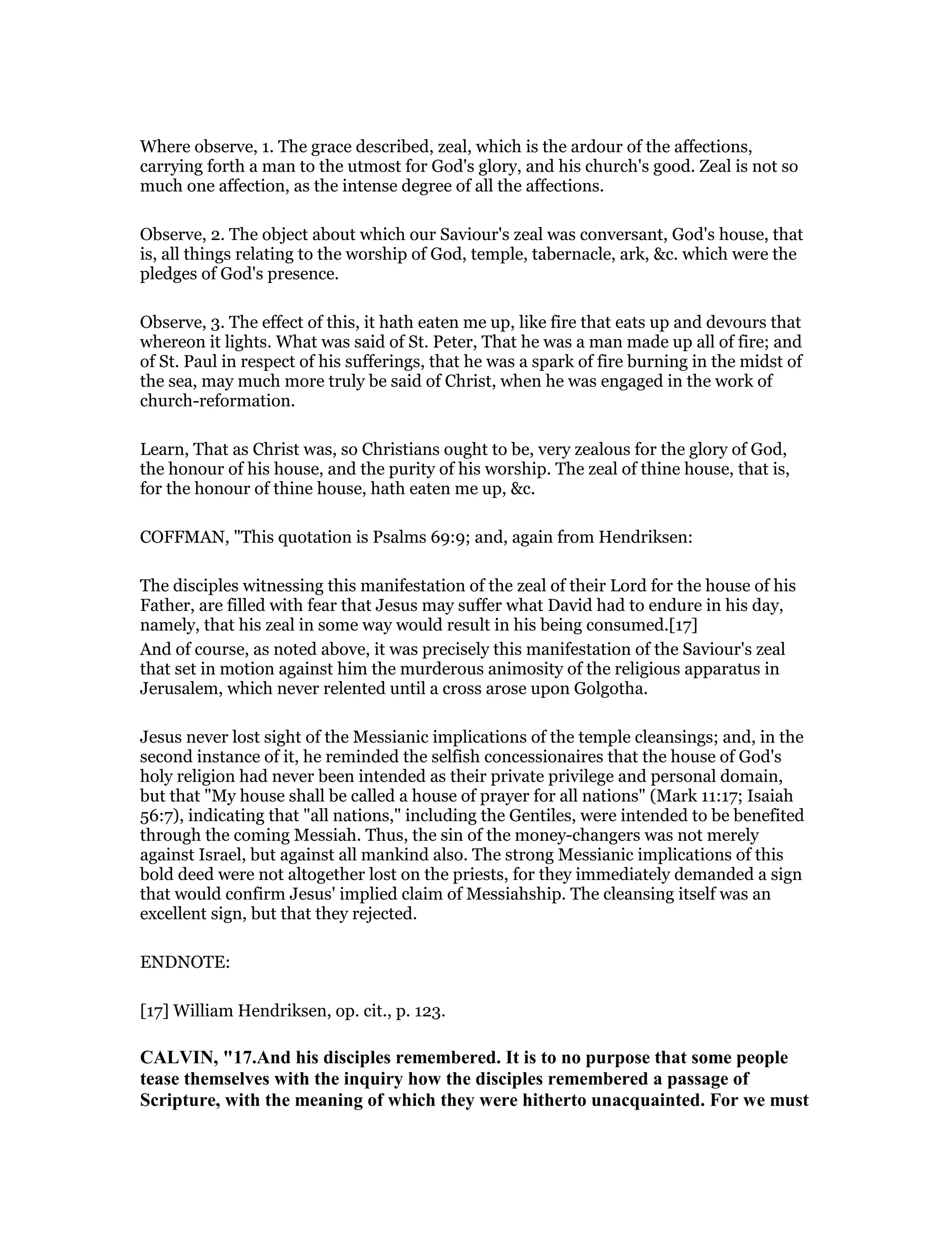 Where observe, 1. The grace described, zeal, which is the ardour of the affections,
carrying forth a man to the utmost for God's glory, and his church's good. Zeal is not so
much one affection, as the intense degree of all the affections.
Observe, 2. The object about which our Saviour's zeal was conversant, God's house, that
is, all things relating to the worship of God, temple, tabernacle, ark, &c. which were the
pledges of God's presence.
Observe, 3. The effect of this, it hath eaten me up, like fire that eats up and devours that
whereon it lights. What was said of St. Peter, That he was a man made up all of fire; and
of St. Paul in respect of his sufferings, that he was a spark of fire burning in the midst of
the sea, may much more truly be said of Christ, when he was engaged in the work of
church-reformation.
Learn, That as Christ was, so Christians ought to be, very zealous for the glory of God,
the honour of his house, and the purity of his worship. The zeal of thine house, that is,
for the honour of thine house, hath eaten me up, &c.
COFFMAN, "This quotation is Psalms 69:9; and, again from Hendriksen:
The disciples witnessing this manifestation of the zeal of their Lord for the house of his
Father, are filled with fear that Jesus may suffer what David had to endure in his day,
namely, that his zeal in some way would result in his being consumed.[17]
And of course, as noted above, it was precisely this manifestation of the Saviour's zeal
that set in motion against him the murderous animosity of the religious apparatus in
Jerusalem, which never relented until a cross arose upon Golgotha.
Jesus never lost sight of the Messianic implications of the temple cleansings; and, in the
second instance of it, he reminded the selfish concessionaires that the house of God's
holy religion had never been intended as their private privilege and personal domain,
but that "My house shall be called a house of prayer for all nations" (Mark 11:17; Isaiah
56:7), indicating that "all nations," including the Gentiles, were intended to be benefited
through the coming Messiah. Thus, the sin of the money-changers was not merely
against Israel, but against all mankind also. The strong Messianic implications of this
bold deed were not altogether lost on the priests, for they immediately demanded a sign
that would confirm Jesus' implied claim of Messiahship. The cleansing itself was an
excellent sign, but that they rejected.
ENDNOTE:
[17] William Hendriksen, op. cit., p. 123.
CALVI , "17.And his disciples remembered. It is to no purpose that some people
tease themselves with the inquiry how the disciples remembered a passage of
Scripture, with the meaning of which they were hitherto unacquainted. For we must
 