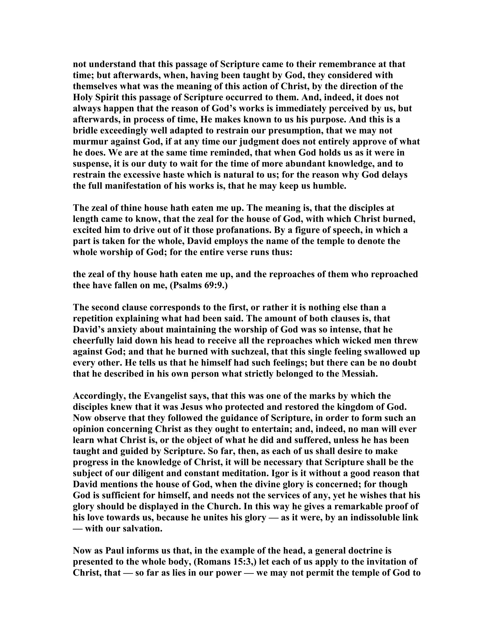 not understand that this passage of Scripture came to their remembrance at that
time; but afterwards, when, having been taught by God, they considered with
themselves what was the meaning of this action of Christ, by the direction of the
Holy Spirit this passage of Scripture occurred to them. And, indeed, it does not
always happen that the reason of God’s works is immediately perceived by us, but
afterwards, in process of time, He makes known to us his purpose. And this is a
bridle exceedingly well adapted to restrain our presumption, that we may not
murmur against God, if at any time our judgment does not entirely approve of what
he does. We are at the same time reminded, that when God holds us as it were in
suspense, it is our duty to wait for the time of more abundant knowledge, and to
restrain the excessive haste which is natural to us; for the reason why God delays
the full manifestation of his works is, that he may keep us humble.
The zeal of thine house hath eaten me up. The meaning is, that the disciples at
length came to know, that the zeal for the house of God, with which Christ burned,
excited him to drive out of it those profanations. By a figure of speech, in which a
part is taken for the whole, David employs the name of the temple to denote the
whole worship of God; for the entire verse runs thus:
the zeal of thy house hath eaten me up, and the reproaches of them who reproached
thee have fallen on me, (Psalms 69:9.)
The second clause corresponds to the first, or rather it is nothing else than a
repetition explaining what had been said. The amount of both clauses is, that
David’s anxiety about maintaining the worship of God was so intense, that he
cheerfully laid down his head to receive all the reproaches which wicked men threw
against God; and that he burned with suchzeal, that this single feeling swallowed up
every other. He tells us that he himself had such feelings; but there can be no doubt
that he described in his own person what strictly belonged to the Messiah.
Accordingly, the Evangelist says, that this was one of the marks by which the
disciples knew that it was Jesus who protected and restored the kingdom of God.
ow observe that they followed the guidance of Scripture, in order to form such an
opinion concerning Christ as they ought to entertain; and, indeed, no man will ever
learn what Christ is, or the object of what he did and suffered, unless he has been
taught and guided by Scripture. So far, then, as each of us shall desire to make
progress in the knowledge of Christ, it will be necessary that Scripture shall be the
subject of our diligent and constant meditation. Igor is it without a good reason that
David mentions the house of God, when the divine glory is concerned; for though
God is sufficient for himself, and needs not the services of any, yet he wishes that his
glory should be displayed in the Church. In this way he gives a remarkable proof of
his love towards us, because he unites his glory — as it were, by an indissoluble link
— with our salvation.
ow as Paul informs us that, in the example of the head, a general doctrine is
presented to the whole body, (Romans 15:3,) let each of us apply to the invitation of
Christ, that — so far as lies in our power — we may not permit the temple of God to
 